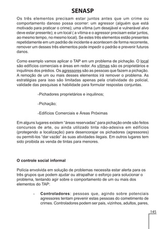 SENASP
Os três elementos precisam estar juntos antes que um crime ou
comportamento danoso possa ocorrer: um agressor (alguém que está
motivado para praticar o crime); uma vítima (um desejável e vulnerável alvo
deve estar presente); e um local ( a vítima e o agressor precisam estar juntos,
ao mesmo tempo, no mesmo local). Se estes três elementos estão presentes
repetidamente em um padrão de incidente e acontecem de forma recorrente,
remover um desses três elementos pode impedir o padrão e prevenir futuros
danos.
Como exemplo vamos aplicar o TAP em um problema de pichação. O local
são edifícios comerciais e áreas em redor. As vítimas são os proprietários e
inquilinos dos prédios. Os agressores são as pessoas que fazem a pichação.
A remoção de um ou mais desses elementos irá remover o problema. As
estratégias para isso são limitadas apenas pela criatividade do policial,
validade das pesquisas e habilidade para formular respostas conjuntas.
-Pichadores proprietários e inquilinos;
-Pichação;
-Edifícios Comerciais e Áreas Próximas
Em alguns lugares existem “áreas reservadas” para pichação onde são feitos
concursos de arte, ou ainda utilizado tinta não-adesiva em edifícios
(protegendo a localização) para desencorajar os pichadores (agressores)
ou permiti-los “dar vazão” às suas atividades ilegais. Em outros lugares tem
sido proibida as venda de tintas para menores.

O controle social informal
Polícia envolvida em solução de problemas necessita estar alerta para os
três grupos que podem ajudar ou atrapalhar o esforço para solucionar o
problema, tentando agir sobre o comportamento de um ou mais dos
elementos do TAP:
-

Controladores: pessoas que, agindo sobre potenciais
agressores tentam prevenir estas pessoas do cometimento de
crimes. Controladores podem ser pais, vizinhos, adultos, pares,
145

 