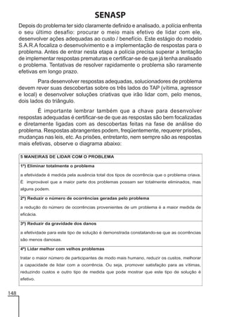 SENASP
Depois do problema ter sido claramente definido e analisado, a polícia enfrenta
o seu último desafio: procurar o meio mais efetivo de lidar com ele,
desenvolver ações adequadas ao custo / benefício. Este estágio do modelo
S.A.R.A focaliza o desenvolvimento e a implementação de respostas para o
problema. Antes de entrar nesta etapa a polícia precisa superar a tentação
de implementar respostas prematuras e certificar-se de que já tenha analisado
o problema. Tentativas de resolver rapidamente o problema são raramente
efetivas em longo prazo.
Para desenvolver respostas adequadas, solucionadores de problema
devem rever suas descobertas sobre os três lados do TAP (vítima, agressor
e local) e desenvolver soluções criativas que irão lidar com, pelo menos,
dois lados do triângulo.
É importante lembrar também que a chave para desenvolver
respostas adequadas é certificar-se de que as respostas são bem focalizadas
e diretamente ligadas com as descobertas feitas na fase de análise do
problema. Respostas abrangentes podem, freqüentemente, requerer prisões,
mudanças nas leis, etc. As prisões, entretanto, nem sempre são as respostas
mais efetivas, observe o diagrama abaixo:

148

 