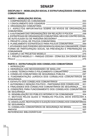 SENASP
DISCIPLINA V – MOBILIZAÇÃO SOCIAL E ESTRUTURAÇÃODOS CONSELHOS
COMUNITÁRIOS
PARTE I - MOBILIZAÇÃO SOCIAL
1. COMPREENSÃO DA COMUNIDADE _______________________________ 253
1.1 ENVOLVIMENTO DOS CIDADÃOS _______________________________ 253
2. ORGANIZAÇÃO COMUNITÁRIA __________________________________ 255
2.1. ASPECTOS IMPORTANTES SOBRE OS NÍVEIS DE ORGANIZAÇÃO
COMUNITÁRIA ___________________________________________________ 256
3. A AUTONOMIA DAS ORGANIZAÇÕES EM RELAÇÃO À POLÍCIA _______ 258
4. ESTRATÉGIAS DE ORGANIZAÇÃO COMUNITÁRIA: MEIO DE CONTRO SOCIAL,
DE AUTO-AJUDA OU DE PARCERIA DECISÓRIA? _____________________ 260
5. PROJETO LOCAL DE POLÍCIA COMUNITÁRIA ______________________ 267
6. PLANEJAMENTO ESTRATÉGICO PARA POLÍCIA COMUNITÁRIA _______ 269
7. ATIVIDADES QUE PODERÃO SER DESENVOLVIDAS NA COMUNIDADE, COMO
FORMA DE PARTICIPAÇÃO SOCIAL NA PREVENÇÃO E PREPARAÇÃO DA
COMUNIDADE ___________________________________________________ 273
8. EXEMPLO DE PROJETOS MODELO _______________________________ 275
8.1. PROJETO MODELO 1 - PARQUE COCAIA – ZONA SUL DA CIDADE DE SÃO
PAULO _________________________________________________________ 275
PARTE II - ESTRUTURAÇÃO DOS CONSELHOS COMUNITÁRIOS
1. INTRODUÇÃO _________________________________________________ 291
2. HIERARQUIA DAS NECESSIDADES DE MASLLOW __________________ 292
3. A BASE TEÓRICA PARA O POLICIAMENTO COMUNITÁRIO ___________ 296
4. CONSELHO COMUNITÁRIO DE SEGURANÇA PÚBLICA ______________ 297
5. FUNDAMENTAÇÃO JURÍDICA DOS CONSELHOS COMUNITÁRIOS DE
SEGURANÇA ____________________________________________________ 298
6. ESTATUTO DOS CONSELHOS COMUNITÁRIOS ____________________ 299
7. AUTONOMIA E ISENÇÃO POLÍTICO - PARTIDÁRIA DOS CONSELHOS __ 301
8. FINALIDADES DOS CONSELHOS COMUNITÁRIOS DE SEGURANÇA ___ 302
9. CONDIÇÕES PARA FUNCIONAMENTO DOS CONSELHOS COMUNITÁRIOS
DE SEGURANÇA _________________________________________________ 304
10. SENSIBILIZAÇÃO DO PÚBLICO INTERNO E DA COMUNIDADE _______ 304
11. MOTIVOS PELOS QUAIS O TRABALHO POLICIAL DEVE ENVOLVER A
COMUNIDADE ___________________________________________________ 306
12. DISSOLUÇÃO, REATIVAÇÃO E ELEIÇÃO DOS CONSELHOS COMUNITÁRIOS
DE SEGURANÇA _________________________________________________ 306
13. CONSELHOS COMUNITÁRIOS DE SEGURANÇA NO BRASIL ________ 308
ANEXOS ________________________________________________________ 327
REFERÊNCIAS BIBLIOGRÁFICAS __________________________________ 330

14

 
