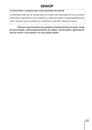 SENASP

Policiais solucionadores de problema freqüentemente buscam ajuda
da comunidade, outros departamentos da cidade, comerciantes, agências de
serviço social e de qualquer um que possa ajudar.

149

 