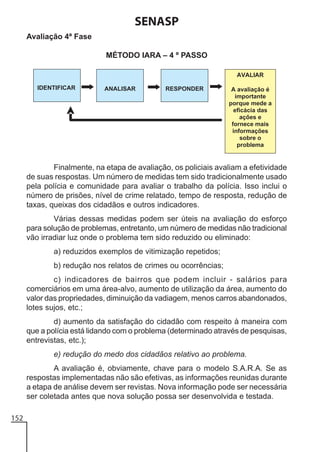 SENASP
Avaliação 4ª Fase
MÉTODO IARA – 4 º PASSO

Finalmente, na etapa de avaliação, os policiais avaliam a efetividade
de suas respostas. Um número de medidas tem sido tradicionalmente usado
pela polícia e comunidade para avaliar o trabalho da polícia. Isso inclui o
número de prisões, nível de crime relatado, tempo de resposta, redução de
taxas, queixas dos cidadãos e outros indicadores.
Várias dessas medidas podem ser úteis na avaliação do esforço
para solução de problemas, entretanto, um número de medidas não tradicional
vão irradiar luz onde o problema tem sido reduzido ou eliminado:
a) reduzidos exemplos de vitimização repetidos;
b) redução nos relatos de crimes ou ocorrências;
c) indicadores de bairros que podem incluir - salários para
comerciários em uma área-alvo, aumento de utilização da área, aumento do
valor das propriedades, diminuição da vadiagem, menos carros abandonados,
lotes sujos, etc.;
d) aumento da satisfação do cidadão com respeito à maneira com
que a polícia está lidando com o problema (determinado através de pesquisas,
entrevistas, etc.);
e) redução do medo dos cidadãos relativo ao problema.
A avaliação é, obviamente, chave para o modelo S.A.R.A. Se as
respostas implementadas não são efetivas, as informações reunidas durante
a etapa de análise devem ser revistas. Nova informação pode ser necessária
ser coletada antes que nova solução possa ser desenvolvida e testada.
152

 