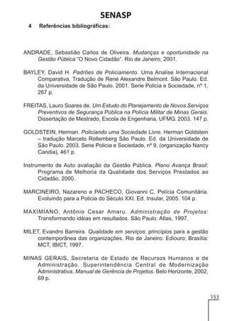 SENASP
4

Referências bibliográficas:

ANDRADE, Sebastião Carlos de Oliveira. Mudanças e oportunidade na
Gestão Pública “O Novo Cidadão”. Rio de Janeiro, 2001.
BAYLEY, David H. Padrões de Policiamento. Uma Analise Internacional
Comparativa, Tradução de René Alexandre Belmont. São Paulo. Ed.
da Universidade de São Paulo. 2001. Serie Policia e Sociedade, nº 1,
267 p.
FREITAS, Lauro Soares de. Um Estudo do Planejamento de Novos Serviços
Preventivos de Segurança Pública na Polícia Militar de Minas Gerais.
Dissertação de Mestrado, Escola de Engenharia, UFMG. 2003. 147 p.
GOLDSTEIN, Herman. Policiando uma Sociedade Livre. Herman Goldstein
– tradução Marcelo Rollemberg São Paulo. Ed. da Universidade de
São Paulo. 2003. Serie Policia e Sociedade, nº 9, (organização Nancy
Candia), 461 p.
Instrumento de Auto avaliação da Gestão Pública. Plano Avança Brasil:
Programa de Melhoria da Qualidade dos Serviços Prestados ao
Cidadão, 2000.
MARCINEIRO, Nazareno e PACHECO, Giovanni C. Polícia Comunitária.
Evoluindo para a Policia do Século XXI. Ed. Insular, 2005. 104 p.
MAXIMIANO, Antônio Cesar Amaru. Administração de Projetos:
Transformando idéias em resultados. São Paulo: Atlas, 1997.
MILET, Evandro Barreira. Qualidade em serviços: princípios para a gestão
contemporânea das organizações. Rio de Janeiro: Ediouro; Brasília:
MCT, IBICT, 1997.
MINAS GERAIS, Secretaria de Estado de Recursos Humanos e de
Administração. Superintendência Central de Modernização
Administrativa. Manual de Gerência de Projetos. Belo Horizonte, 2002,
69 p.
153

 
