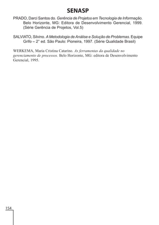SENASP
PRADO, Darci Santos do. Gerência de Projetos em Tecnologia de Informação.
Belo Horizonte, MG: Editora de Desenvolvimento Gerencial, 1999.
(Série Gerência de Projetos, Vol.5)
SALVIATO, Silvino. A Metodologia de Análise e Solução de Problemas. Equipe
Grifo – 2° ed. São Paulo: Pioneira, 1997. (Série Qualidade Brasil)
WERKEMA, Maria Cristina Catarino. As ferramentas da qualidade no
gerenciamento de processos. Belo Horizonte, MG: editora de Desenvolvimento
Gerencial, 1995.

154

 
