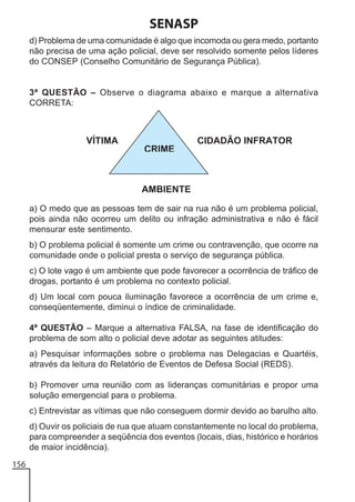 SENASP
d) Problema de uma comunidade é algo que incomoda ou gera medo, portanto
não precisa de uma ação policial, deve ser resolvido somente pelos líderes
do CONSEP (Conselho Comunitário de Segurança Pública).

3ª QUESTÃO – Observe o diagrama abaixo e marque a alternativa
CORRETA:

a) O medo que as pessoas tem de sair na rua não é um problema policial,
pois ainda não ocorreu um delito ou infração administrativa e não é fácil
mensurar este sentimento.
b) O problema policial é somente um crime ou contravenção, que ocorre na
comunidade onde o policial presta o serviço de segurança pública.
c) O lote vago é um ambiente que pode favorecer a ocorrência de tráfico de
drogas, portanto é um problema no contexto policial.
d) Um local com pouca iluminação favorece a ocorrência de um crime e,
conseqüentemente, diminui o índice de criminalidade.
4ª QUESTÃO – Marque a alternativa FALSA, na fase de identificação do
problema de som alto o policial deve adotar as seguintes atitudes:
a) Pesquisar informações sobre o problema nas Delegacias e Quartéis,
através da leitura do Relatório de Eventos de Defesa Social (REDS).
b) Promover uma reunião com as lideranças comunitárias e propor uma
solução emergencial para o problema.
c) Entrevistar as vítimas que não conseguem dormir devido ao barulho alto.
d) Ouvir os policiais de rua que atuam constantemente no local do problema,
para compreender a seqüência dos eventos (locais, dias, histórico e horários
de maior incidência).
156

 