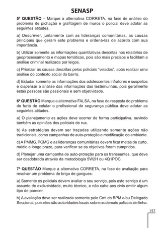 SENASP
5ª QUESTÃO – Marque a alternativa CORRETA, na fase de análise do
problema de pichação e grafitagem de muros o policial deve adotar as
seguintes atitudes.
a) Descrever, juntamente com as lideranças comunitárias, as causas
principais que geram este problema e ordená-las de acordo com sua
importância.
b) Utilizar somente as informações quantitativas descritas nos relatórios de
geoprocessamento e mapas temáticos, pois são mais precisos e facilitam a
análise criminal realizada por leigos.
c) Priorizar as causas descritas pelos policiais “velados”, após realizar uma
análise do contexto social do bairro.
d) Estudar somente as informações dos adolescentes infratores e suspeitos
e dispensar a análise das informações das testemunhas, pois geralmente
estas pessoas são passionais e sem objetividade.
6ª QUESTÃO Marque a alternativa FALSA, na fase de resposta do problema
de furto de celular o profissional de segurança pública deve adotar as
seguintes atitudes.
a) O planejamento as ações deve ocorrer de forma participativa, ouvindo
também as opiniões dos policiais de rua.
b) As estratégias devem ser traçadas utilizando somente ações não
tradicionais, como campanhas de auto-proteção e modificação do ambiente.
c) A PMMG, PCMG e as lideranças comunitárias devem fixar metas de curto,
médio e longo prazo, para verificar se os objetivos foram cumpridos.
d) Planejar uma campanha de auto-proteção para os transeuntes, que deve
ser desdobrada através da metodologia 5W2H ou 4Q1POC.
7ª QUESTÃO Marque a alternativa CORRETA, na fase de avaliação para
resolver um problema de briga de gangues:
a) Somente os policiais devem avaliar o seu serviço, pois este serviço é um
assunto de exclusividade, muito técnico, e não cabe aos civis emitir algum
tipo de parecer.
b) A avaliação deve ser realizada somente pelo Cmt do BPM e/ou Delegado
Seccional, pois eles são autoridades locais sobre os demais policiais de linha.
157

 
