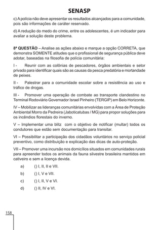 SENASP
c) A polícia não deve apresentar os resultados alcançados para a comunidade,
pois são informações de caráter reservado.
d) A redução do medo do crime, entre os adolescentes, é um indicador para
avaliar a solução deste problema.
8ª QUESTÃO – Analise as ações abaixo e marque a opção CORRETA, que
demonstra SOMENTE atitudes que o profissional de segurança pública deve
adotar, baseadas na filosofia de polícia comunitária:
IReunir com as colônias de pescadores, órgãos ambientais e setor
privado para identificar quais são as causas da pesca predatória e mortandade
de peixes.
II Palestrar para a comunidade escolar sobre a resistência ao uso e
tráfico de drogas.
III - Promover uma operação de combate ao transporte clandestino no
Terminal Rodoviário Governador Israel Pinheiro (TERGIP) em Belo Horizonte.
IV – Mobilizar as lideranças comunitárias envolvidas com a Área de Proteção
Ambiental Morro da Pedreira (Jaboticatubas / MG) para propor soluções para
os incêndios florestais do inverno.
V – Implementar uma blitz com o objetivo de notificar (multar) todos os
condutores que estão sem documentação para transitar.
VI – Possibilitar a participação dos cidadãos voluntários no serviço policial
preventivo, como distribuição e explicação das dicas de auto-proteção.
VII – Promover uma incursão nos domicílios situados em comunidades rurais
para apreender todos os animais da fauna silvestre brasileira mantidos em
cativeiro e sem a licença devida.
a)
b)

() I, V e VII.

c)

() I, II, V e VI.

d)

158

() I, II, II e VII.

() II, IV e VI.

 