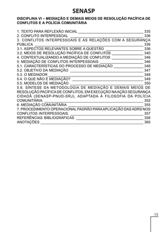 SENASP
DISCIPLINA VI – MEDIAÇÃO E DEMAIS MEIOS DE RESOLUÇÃO PACÍFICA DE
CONFLITOS E A POLÍCIA COMUNITÁRIA
1. TEXTO PARA REFLEXÃO INICIAL _________________________________ 335
2. CONFLITO INTERPESSOAL _____________________________________ 336
3. CONFLITOS INTERPESSOAIS E AS RELAÇÕES COM A SEGURANÇA
PÚBLICA _______________________________________________________ 336
3.1. ASPECTOS RELEVANTES SOBRE A QUESTÃO ___________________ 336
3.2. MEIOS DE RESOLUÇÃO PACÍFICA DE CONFLITOS ________________ 340
4. CONTEXTUALIZANDO A MEDIAÇÃO DE CONFLITOS ________________ 346
5. MEDIAÇÃO DE CONFLITOS INTERPESSOAIS ______________________ 346
5.1. CARACTERÍSTICAS DO PROCESSO DE MEDIAÇÃO _______________ 346
5.2. OBJETIVO DA MEDIAÇÃO _____________________________________ 347
5.3. O MEDIADOR ________________________________________________ 348
5.4. O QUE NÃO É MEDIAÇÃO? ____________________________________ 349
5.5. MODELOS DE MEDIAÇÃO _____________________________________ 350
5.6. SÍNTESE DA METODOLOGIA DE MEDIAÇÃO E DEMAIS MEIOS DE
RESOLUÇÃO PACÍFICA DE CONFLITOS, EM EXECUÇÃO NA AÇÃO SEGURANÇA
CIDADÃ (SENASP-PNUD-SRJ), ADAPTADA À FILOSOFIA DA POLÍCIA
COMUNITÁRIA. __________________________________________________ 352
6. MEDIAÇÃO COMUNITÁRIA ______________________________________ 355
7. PROCEDIMENTO OPERACIONAL PADRÃO PARA APLICAÇÃO DAS ADRS NOS
CONFLITOS INTERPESSOAIS. _____________________________________ 357
REFERÊNCIAS BIBLIOGRÁFICAS __________________________________ 358
ANOTAÇÕES ____________________________________________________ 365

15

 