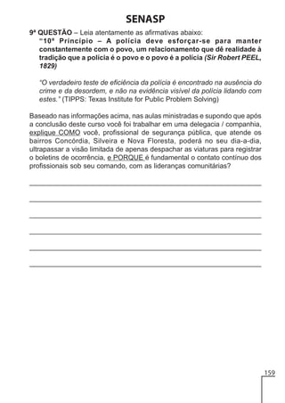 SENASP
9ª QUESTÃO – Leia atentamente as afirmativas abaixo:
“10º Princípio – A polícia deve esforçar-se para manter
constantemente com o povo, um relacionamento que dê realidade à
tradição que a polícia é o povo e o povo é a polícia (Sir Robert PEEL,
1829)
“O verdadeiro teste de eficiência da polícia é encontrado na ausência do
crime e da desordem, e não na evidência visível da polícia lidando com
estes.” (TIPPS: Texas Institute for Public Problem Solving)
Baseado nas informações acima, nas aulas ministradas e supondo que após
a conclusão deste curso você foi trabalhar em uma delegacia / companhia,
explique COMO você, profissional de segurança pública, que atende os
bairros Concórdia, Silveira e Nova Floresta, poderá no seu dia-a-dia,
ultrapassar a visão limitada de apenas despachar as viaturas para registrar
o boletins de ocorrência, e PORQUE é fundamental o contato contínuo dos
profissionais sob seu comando, com as lideranças comunitárias?
______________________________________________________________
______________________________________________________________
______________________________________________________________
______________________________________________________________
______________________________________________________________
______________________________________________________________

159

 