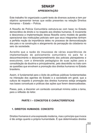 SENASP
APRESENTAÇÃO
Este trabalho foi organizado a partir texto de diversos autores e tem por
objetivo apresentar temas que estão presentes na relação Direitos
Humanos – Estado – Polícia.
A filosofia de Polícia Comunitária estrutura-se com base no Estado
democrático de direito e no respeito aos direitos humanos. É incoerente
e desconexa a implementação dessa filosofia como modelo de gestão
operacional das instituições policiais sem que seus integrantes tenham
a perfeita noção da importância deles no processo de democratização
dos pais e na construção e alargamento da percepção da cidadania no
seio da sociedade.
Acredito que a razão do insucesso de várias experiências de
implementação de policiamento comunitário no país foi o
desconhecimento e descomprometimento dos policiais planejadores e
executores, com a dimensão pedagógica de suas ações para a
consolidação da doutrina e principalmente, pelo descrédito no trato com
as questões que envolvem a promoção dos direitos humanos no Estado
brasileiro.
Assim, é fundamental para o êxito de políticas públicas fundamentadas
na interação dos agentes do Estado e a sociedade em geral, que a
cultura de respeito e promoção dos direitos humanos esteja arraigada
nas bases conceituais e práticas das ações que forem desencadeadas.
Passo, pois, a discorrer um conteúdo conceitual mínimo sobre o tema,
para a reflexão do leitor.

PARTE I – CONCEITOS E CARACTERÍSTICAS

1. DIREITOS HUMANOS: CONCEITO
Direitos Humanos é uma expressão moderna, mas o princípio que invoca
é tão antigo quanto a própria humanidade. É que determinados direitos
163

 