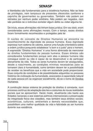 SENASP
e liberdades são fundamentais para a existência humana. Não se trata
de privilégios, nem tampouco de presentes oferecidos conforme o
capricho de governantes ou governados. Também não podem ser
retirados por nenhum poder arbitrário. Não podem ser negados, nem
são perdidos se o indivíduo cometer algum delito ou violar alguma lei.
De início, essas afirmações não tinham base jurídica. Em vez disto, eram
consideradas como afirmações morais. Com o tempo, esses direitos
foram formalmente reconhecidos e protegidos pela lei
O núcleo do conceito de Direitos Humanos se encontra no
reconhecimento da dignidade da pessoa humana. Essa dignidade
expressa num sistema de valores, exerce uma função orientadora sobre
a ordem jurídica porquanto estabelece “o bom e o justo” para o homem.
A expressão “Direitos Humanos” é uma forma abreviada de mencionar
os direitos fundamentais da pessoa humana. Esses direitos são
considerados fundamentais porque sem eles a pessoa humana não
consegue existir ou não é capaz de se desenvolver e de participar
plenamente da vida. Todos os seres humanos devem ter assegurados,
desde o nascimento, as condições mínimas necessárias para se
tornarem úteis à humanidade, como também devem ter a possibilidade
de receber os benefícios que a vida em sociedade pode proporcionar.
Esse conjunto de condições e de possibilidades adquiridos no processo
histórico de civilização da humanidade, associados à capacidade natural
de cada pessoa em se organizar socialmente, dá-se o nome de Direitos
Humanos.
A construção desse sistema de proteção de direitos é constante, num
processo contínuo de adaptação das leis e costumes às novas realidades
sociais que se apresentam. Deste modo, atualmente não basta aos
Estados nacionais e aos sistemas políticos internacionais a preservação
da integridade física dos cidadãos, mas também seus direitos sociais,
econômicos, culturais, ambientais e demais necessidades que,
possibilitem uma melhor qualidade de vida e felicidade ao ser humano
durante sua existência.

164

 