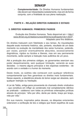 SENASP
-

Complementaridade: Os Direitos Humanos fundamentais
não devem ser interpretados isoladamente, mas sim de forma
conjunta, com a finalidade da sua plena realização.

PARTE II – RELAÇÃO DIREITOS HUMANOS E ESTADO
3. DIREITOS HUMANOS: PRIMEIROS PASSOS
Evolução dos Direitos Humanos. Texto disponível em < http://
www.dhnet.org.br/dados/cursos/dh/br/sc/scdh/parte1/2c1.html>.
Adaptado para fins didáticos.
Os direitos traduzem com fidelidade o seu tempo. As inquietações
daquele exato momento histórico, são, portanto, resultado de um dado
momento na evolução da mentalidade dos seres humanos, podendo,
por vezes, parecer eventualmente absurdos, excessivamente
dogmáticos, rígidos ou lúcidos e liberais, mas em seu permanente
movimento, serão sempre a tradução mais autêntica de um povo.
Até a produção dos primeiros códigos, os governantes exerciam seu
poder despoticamente, sem qualquer limitação, variando as suas
decisões - e mesmo alguns princípios e leis esparsas existentes - de
acordo com a vontade e o humor do momento.
Deste modo, os súditos não contavam com qualquer referência
comportamental que lhes garantisse os direitos mais fundamentais.
Nesse aspecto, a obediência através do temor exigia ser absoluta, sem
qualquer restrição ou hesitação.
A Lei de Talião, antiga pena proveniente do chamado direito vindicativo
- que constituía em infligir ao condenado mal completamente idêntico
ao praticado - colaborou com todas as primitivas ordenações jurídicas
através do princípio: “olho por olho, dente por dente, braço por braço,
vida por vida.”
Em sua maioria, inspirados pelos deuses, os déspotas oniscientes
ordenaram a confecção de leis e códigos que foram espelhos de suas
166

 