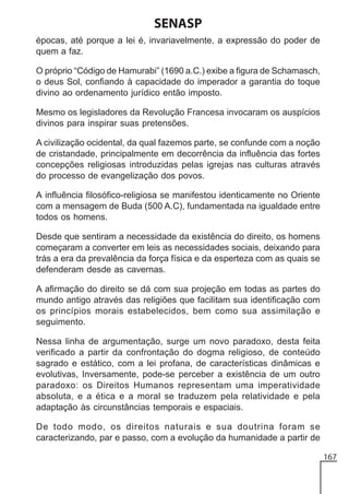 SENASP
épocas, até porque a lei é, invariavelmente, a expressão do poder de
quem a faz.
O próprio “Código de Hamurabi” (1690 a.C.) exibe a figura de Schamasch,
o deus Sol, confiando à capacidade do imperador a garantia do toque
divino ao ordenamento jurídico então imposto.
Mesmo os legisladores da Revolução Francesa invocaram os auspícios
divinos para inspirar suas pretensões.
A civilização ocidental, da qual fazemos parte, se confunde com a noção
de cristandade, principalmente em decorrência da influência das fortes
concepções religiosas introduzidas pelas igrejas nas culturas através
do processo de evangelização dos povos.
A influência filosófico-religiosa se manifestou identicamente no Oriente
com a mensagem de Buda (500 A.C), fundamentada na igualdade entre
todos os homens.
Desde que sentiram a necessidade da existência do direito, os homens
começaram a converter em leis as necessidades sociais, deixando para
trás a era da prevalência da força física e da esperteza com as quais se
defenderam desde as cavernas.
A afirmação do direito se dá com sua projeção em todas as partes do
mundo antigo através das religiões que facilitam sua identificação com
os princípios morais estabelecidos, bem como sua assimilação e
seguimento.
Nessa linha de argumentação, surge um novo paradoxo, desta feita
verificado a partir da confrontação do dogma religioso, de conteúdo
sagrado e estático, com a lei profana, de características dinâmicas e
evolutivas, Inversamente, pode-se perceber a existência de um outro
paradoxo: os Direitos Humanos representam uma imperatividade
absoluta, e a ética e a moral se traduzem pela relatividade e pela
adaptação às circunstâncias temporais e espaciais.
De todo modo, os direitos naturais e sua doutrina foram se
caracterizando, par e passo, com a evolução da humanidade a partir de
167

 