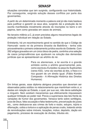 SENASP
situações concretas que iam surgindo, configurando sua historicidade.
Por conseguinte, exigindo solução desses conflitos por parte dos
governantes.
A partir de um determinado momento a palavra oral já não mais bastava
para justificar e garantir os seus atos, surgindo dai a produção da lei
escrita manifestada inicialmente através de inscrições no barro e em
papiros, bem como gravadas em ossos de animais,
No terceiro milênio a.C, já eram previstos alguns mecanismos legais de
proteção individual em relação ao Estado.
Entretanto, há um reconhecimento geral no sentido de que o Código de
Hamurabi -sexto rei da primeira dinastia da Babilônia - tenha sido
provavelmente o primeiro ordenamento jurídico escrito do Ocidente. Com
282 artigos gravados em um único bloco de pedra, continha uma seleção
de casos jurisprudências que ajudavam na solução das demandas
jurídicas que se apresentavam ao arbítrio do rei.
Para os atenienses, a lei escrita é o grande
antídoto contra o arbítrio governamental, pois,
como escreveu Eurípides na peça As Suplicantes
(verso 432), ‘uma vez escritas as leis, o fraco e o
rico gozam de um direito igual. (Fábio Konder
Comparato - A Afirmação Histórica dos Direitos
Humanos)
Em linhas gerais, esse diploma abrigava preceitos que deveriam ser
observados pelos súditos no relacionamento que mantinham entre si, e
destes em relação ao Estado, o qual, por sua vez, não devia satisfação
a ninguém. Nem existiam mecanismos que efetivamente impusessem
qualquer limitação ao poder real. Previa a supremacia das leis frente às
variações de humor dos governantes. Versava tanto sobre sortilégios,
juízo de Deus, falso acusação e falso testemunho, prevaricação de juizes
etc., como dedicava-se aos crimes de furto e roubo, estupro, injúria e
difamação, coibia a tortura e a aplicação de penas cruéis, tratando ainda
de reivindicações sobre imóveis, locações, mútuo, depósito, dação em
pagamento, processo de execução de dividas, tributos etc.
168

 