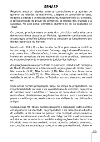 SENASP
Regulava ainda as relações entre os comerciantes e os agentes do
governo, as relações de matrimônio, o regime de comunhão de bens,
os dotes, a adoção e as relações familiares, o abandono do lar, o repúdio,
a obrigatoriedade de prover de alimentos, os direitos das crianças e a
sucessão. Na área penal, entretanto, manteve-se fiel ao postulado de
Talião.
Os gregos, principalmente através dos princípios enfocados pela
democracia direta proposta por Péricles, igualmente contribuíram para
a construção do edifício jurídico onde se amparam os fundamentos dos
direitos essenciais do homem.
Moisés (séc. XIII a.C.) subiu ao alto do Sinai para elevar o espírito e
trazer consigo a palavra inscrita no Decálogo, seguindo-se o Pentateuco,
cujo quinto livro, o Deuteronômio, é uma consolidação das antigas leis
imemoriais acrescidas da sua experiência como estadista, resultando
no estabelecimento do ordenamento jurídico dos hebreus.
A legislação mosaica superou todas as anteriores, introduzindo princípios
de Direito Constitucional e Internacional, regras gerais de direito como:
Não matarás (5,17); Não furtarás (5,19); Não dirás falso testemunho
contra teu próximo (5,20) etc. Além dessas, muitas outras no âmbito da
assistência social, no Direito do Trabalho, como o descanso semanal
etc.
Criou novas normas processuais, tratou de limites de propriedades, da
impenhorabilidade de bens e da inviolabilidade de domicílio, bem como
de questões como o adultério e o divórcio, do homicídio involuntário, da
repressão ao charlatanismo, regulamentou ainda a usura e estabeleceu
pesos e medidas justas, revelando uma moral diferente das civilizações
antigas.
Com a Lei das XII Tábuas, considerada como a origem dos textos escritos
consagradores da liberdade, da propriedade e da proteção aos direitos
do cidadão, a lei deixava de possuir uma condição essencialmente
sagrada, exprimindo-se através de um código sucinto e extremamente
autoritário, que reconhecia e consolidava a legislação anterior, bem como
introduzia novas normas ao direito romano tabulário, podendo, entretanto,
ser consultada e invocada por todos, uma vez que resultava do clamor e
169

 