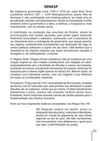SENASP
Na Inglaterra governada entre 1199 e 1216 por João Sem Terra
(Lackland) (Oxford 1167 — 1216 Nottinghamshire), quarto filho de
Henrique II, não contemplado com herança paterna, se impôs uma lei
de salvação nacional, principalmente em virtude do exacerbado conflito
existente entre o governante e o clero, a nobreza, a burguesia e, mais
indiretamente, com as classes servis.
A inabilidade na condução das assuntos de Estada, aliada às
reivindicações dos barões apoiadas pelo poder papal, deixaram
finalmente encurralado o soberano, culminando com a assinatura de
um documento bem a contragosto do governante, que sequer permitiu
seu registro, possivelmente premeditando sua destruição tão logo os
ventos políticos voltassem a soprar em seu favor. Vale lembrar que a
inexistência de registro impedia que fosse formalmente copiada e
divulgada e, em conseqüência, cumprida.
A “Magna Carta” (Magna Charta Libertatum) não se constituía em uma
criação original ou num modelo constitucional, Era redigida em latim,
propositadamente com a finalidade de dificultar o acesso aos letrados,
mantendo as normas virtualmente inacessíveis às massas, tanto que foi
traduzida para o idioma inglês apenas no século XVI. Mesmo assim, se
constituiu num importante avanço, uma vez inegável a sua influência
em todas as constituições modernas.
Firmada em 15 de junho de 1215, na localidade de Runnymede, condado
de Surrey, com 67 cláusulas que, pela primeira vez afrontavam o poder
dificultou de um soberano, sendo que ao menos 12 delas beneficiavam
diretamente o povo, embora não criassem nenhum direito novo.
Entretanto, foram instituídas diversas normas de caráter pioneiro para a
fundamentação dos Direitos Humanos.
Entre as mais importantes estão as consignadas nos Artigos 48 e 49:
48) Ninguém poderá ser detido, preso ou
despojado dos seus bens, costumes e liberdades,
senão em virtude de julgamento de seus Pares
segundo as leis do país. 49) Não venderemos,
nem recusaremos, nem dilataremos a quem quer
que seja, a administração da justiça.
171

 