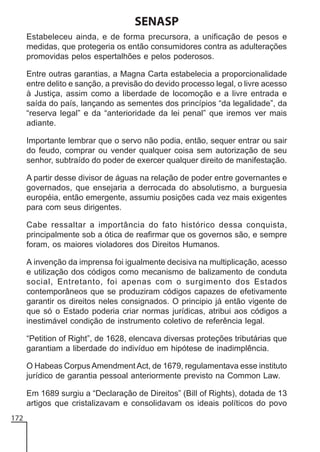 SENASP
Estabeleceu ainda, e de forma precursora, a unificação de pesos e
medidas, que protegeria os então consumidores contra as adulterações
promovidas pelos espertalhões e pelos poderosos.
Entre outras garantias, a Magna Carta estabelecia a proporcionalidade
entre delito e sanção, a previsão do devido processo legal, o livre acesso
à Justiça, assim como a liberdade de locomoção e a livre entrada e
saída do país, lançando as sementes dos princípios “da legalidade”, da
“reserva legal” e da “anterioridade da lei penal” que iremos ver mais
adiante.
Importante lembrar que o servo não podia, então, sequer entrar ou sair
do feudo, comprar ou vender qualquer coisa sem autorização de seu
senhor, subtraído do poder de exercer qualquer direito de manifestação.
A partir desse divisor de águas na relação de poder entre governantes e
governados, que ensejaria a derrocada do absolutismo, a burguesia
européia, então emergente, assumiu posições cada vez mais exigentes
para com seus dirigentes.
Cabe ressaltar a importância do fato histórico dessa conquista,
principalmente sob a ótica de reafirmar que os governos são, e sempre
foram, os maiores violadores dos Direitos Humanos.
A invenção da imprensa foi igualmente decisiva na multiplicação, acesso
e utilização dos códigos como mecanismo de balizamento de conduta
social, Entretanto, foi apenas com o surgimento dos Estados
contemporâneos que se produziram códigos capazes de efetivamente
garantir os direitos neles consignados. O principio já então vigente de
que só o Estado poderia criar normas jurídicas, atribui aos códigos a
inestimável condição de instrumento coletivo de referência legal.
“Petition of Right”, de 1628, elencava diversas proteções tributárias que
garantiam a liberdade do indivíduo em hipótese de inadimplência.
O Habeas Corpus Amendment Act, de 1679, regulamentava esse instituto
jurídico de garantia pessoal anteriormente previsto na Common Law.
Em 1689 surgiu a “Declaração de Direitos” (BilI of Rights), dotada de 13
artigos que cristalizavam e consolidavam os ideais políticos do povo
172

 
