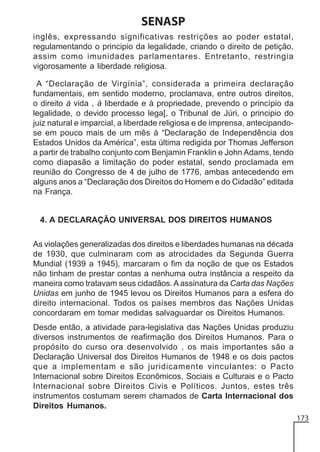 SENASP
inglês, expressando significativas restrições ao poder estatal,
regulamentando o principio da legalidade, criando o direito de petição,
assim como imunidades parlamentares. Entretanto, restringia
vigorosamente a liberdade religiosa.
A “Declaração de Virgínia”, considerada a primeira declaração
fundamentais, em sentido moderno, proclamava, entre outros direitos,
o direito à vida , à liberdade e à propriedade, prevendo o princípio da
legalidade, o devido processo lega[, o Tribunal de Júri, o principio do
juiz natural e imparcial, a liberdade religiosa e de imprensa, antecipandose em pouco mais de um mês à “Declaração de Independência dos
Estados Unidos da América”, esta última redigida por Thomas Jefferson
a partir de trabalho conjunto com Benjamin Franklin e John Adams, tendo
como diapasão a limitação do poder estatal, sendo proclamada em
reunião do Congresso de 4 de julho de 1776, ambas antecedendo em
alguns anos a “Declaração dos Direitos do Homem e do Cidadão” editada
na França.

4. A DECLARAÇÃO UNIVERSAL DOS DIREITOS HUMANOS
As violações generalizadas dos direitos e liberdades humanas na década
de 1930, que culminaram com as atrocidades da Segunda Guerra
Mundial (1939 a 1945), marcaram o fim da noção de que os Estados
não tinham de prestar contas a nenhuma outra instância a respeito da
maneira como tratavam seus cidadãos. A assinatura da Carta das Nações
Unidas em junho de 1945 levou os Direitos Humanos para a esfera do
direito internacional. Todos os países membros das Nações Unidas
concordaram em tomar medidas salvaguardar os Direitos Humanos.
Desde então, a atividade para-legislativa das Nações Unidas produziu
diversos instrumentos de reafirmação dos Direitos Humanos. Para o
propósito do curso ora desenvolvido , os mais importantes são a
Declaração Universal dos Direitos Humanos de 1948 e os dois pactos
que a implementam e são juridicamente vinculantes: o Pacto
Internacional sobre Direitos Econômicos, Sociais e Culturais e o Pacto
Internacional sobre Direitos Civis e Políticos. Juntos, estes três
instrumentos costumam serem chamados de Carta Internacional dos
Direitos Humanos.
173

 