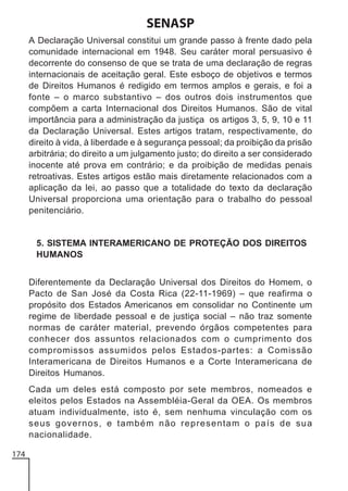 SENASP
A Declaração Universal constitui um grande passo à frente dado pela
comunidade internacional em 1948. Seu caráter moral persuasivo é
decorrente do consenso de que se trata de uma declaração de regras
internacionais de aceitação geral. Este esboço de objetivos e termos
de Direitos Humanos é redigido em termos amplos e gerais, e foi a
fonte – o marco substantivo – dos outros dois instrumentos que
compõem a carta Internacional dos Direitos Humanos. São de vital
importância para a administração da justiça os artigos 3, 5, 9, 10 e 11
da Declaração Universal. Estes artigos tratam, respectivamente, do
direito à vida, à liberdade e à segurança pessoal; da proibição da prisão
arbitrária; do direito a um julgamento justo; do direito a ser considerado
inocente até prova em contrário; e da proibição de medidas penais
retroativas. Estes artigos estão mais diretamente relacionados com a
aplicação da lei, ao passo que a totalidade do texto da declaração
Universal proporciona uma orientação para o trabalho do pessoal
penitenciário.

5. SISTEMA INTERAMERICANO DE PROTEÇÃO DOS DIREITOS
HUMANOS
Diferentemente da Declaração Universal dos Direitos do Homem, o
Pacto de San José da Costa Rica (22-11-1969) – que reafirma o
propósito dos Estados Americanos em consolidar no Continente um
regime de liberdade pessoal e de justiça social – não traz somente
normas de caráter material, prevendo órgãos competentes para
conhecer dos assuntos relacionados com o cumprimento dos
compromissos assumidos pelos Estados-partes: a Comissão
Interamericana de Direitos Humanos e a Corte Interamericana de
Direitos Humanos.
Cada um deles está composto por sete membros, nomeados e
eleitos pelos Estados na Assembléia-Geral da OEA. Os membros
atuam individualmente, isto é, sem nenhuma vinculação com os
seus governos, e também não representam o país de sua
nacionalidade.
174

 