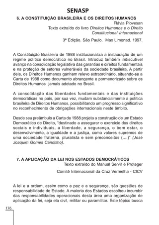 SENASP
6. A CONSTITUIÇÃO BRASILEIRA E OS DIREITOS HUMANOS
Flávia Piovesan
Texto extraído do livro Direitos Humanos e o Direito
Constitucional Internacional
3ª Edição. São Paulo. Max Limonad. 1997.

A Constituição Brasileira de 1988 institucionaliza a instauração de um
regime político democrático no Brasil. Introduz também indiscutível
avanço na consolidação legislativa das garantias e direitos fundamentais
e na proteção de setores vulneráveis da sociedade brasileira. A partir
dela, os Direitos Humanos ganham relevo extraordinário, situando-se a
Carta de 1988 como documento abrangente e pormenorizado sobre os
Direitos Humanos jamais adotado no Brasil.
A consolidação das liberdades fundamentais e das instituições
democráticas no país, por sua vez, mudam substancialmente a política
brasileira de Direitos Humanos, possibilitando um progresso significativo
no reconhecimento de obrigações internacionais neste âmbito.
Desde seu preâmbulo a Carta de 1988 projeta a construção de um Estado
Democrático de Direito, “destinado a assegurar o exercício dos direitos
sociais e individuais, a liberdade, a segurança, o bem estar, o
desenvolvimento, a igualdade e a justiça, como valores supremos de
uma sociedade fraterna, pluralista e sem preconceitos (....)” (José
Joaquim Gomes Canotilho).

7. A APLICAÇÃO DA LEI NOS ESTADOS DEMOCRÁTICOS
Texto extraído do Manual Servir e Proteger
Comitê Internacional da Cruz Vermelha - CICV

A lei e a ordem, assim como a paz e a segurança, são questões de
responsabilidade do Estado. A maioria dos Estados escolheu incumbir
das responsabilidades operacionais desta área uma organização de
aplicação da lei, seja ela civil, militar ou paramilitar. Este tópico busca
176

 