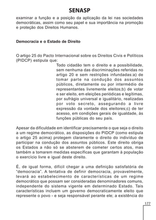 SENASP
examinar a função e a posição da aplicação da lei nas sociedades
democráticas, assim como seu papel e sua importância na promoção
e proteção dos Direitos Humanos.

Democracia e o Estado de Direito

O artigo 25 do Pacto Internacional sobre os Direitos Civis e Políticos
(PIDCP) estipula que:
Todo cidadão tem o direito e a possibilidade,
sem nenhuma das discriminações referidas no
artigo 20 e sem restrições infundadas:a) de
tomar parte na condução dos assuntos
públicos, diretamente ou por intermédio de
representantes livremente eleitos;b) de votar
e ser eleito, em eleições periódicas e legítimas,
por sufrágio universal e igualitário, realizadas
por voto secreto, assegurando a livre
expressão da vontade dos eleitores;c) de ter
acesso, em condições gerais de igualdade, às
funções públicas do seu país.
Apesar da dificuldade em identificar precisamente o que seja o direito
a um regime democrático, as disposições do PIDCP (como estipula
o artigo 25 acima) protegem claramente o direito do indivíduo de
participar na condução dos assuntos públicos. Este direito obriga
os Estados a não só se absterem de cometer certos atos, mas
também a tomarem medidas específicas que garantam à população
o exercício livre e igual deste direito.
É, de igual forma, difícil chegar a uma definição satisfatória de
“democracia”. A tentativa de definir democracia, provavelmente,
levará ao estabelecimento de características de um regime
democrático que possam ser consideradas denominadores comuns,
independente do sistema vigente em determinado Estado. Tais
características incluem um governo democraticamente eleito que
represente o povo - e seja responsável perante ele; a existência do
177

 