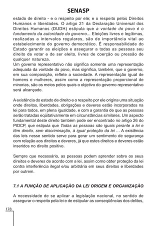 SENASP
estado de direito - e o respeito por ele; e o respeito pelos Direitos
Humanos e liberdades. O artigo 21 da Declaração Universal dos
Direitos Humanos (DUDH) estipula que a vontade do povo é o
fundamento da autoridade do governo... Eleições livres e legítimas,
realizadas a intervalos regulares, são de importância vital ao
estabelecimento do governo democrático. É responsabilidade do
Estado garantir as eleições e assegurar a todas as pessoas seu
direito de votar e de ser eleito, livres de coerção ou pressão de
qualquer natureza.
Um governo representativo não significa somente uma representação
adequada da vontade do povo, mas significa, também, que o governo,
em sua composição, reflete a sociedade. A representação igual de
homens e mulheres, assim como a representação proporcional de
minorias, são os meios pelos quais o objetivo do governo representativo
será alcançado.
A existência do estado de direito e o respeito por ele origina uma situação
onde direitos, liberdades, obrigações e deveres estão incorporados na
lei para todos, em plena igualdade, e com a garantia de que as pessoas
serão tratadas eqüitativamente em circunstâncias similares. Um aspecto
fundamental deste direito também pode ser encontrado no artigo 26 do
PIDCP, que estipula que Todas as pessoas são iguais perante a lei e
têm direito, sem discriminação, à igual proteção da lei ... A existência
das leis nesse sentido serve para gerar um sentimento de segurança
com relação aos direitos e deveres, já que estes direitos e deveres estão
inseridos no direito positivo.
Sempre que necessário, as pessoas podem aprender sobre os seus
direitos e deveres de acordo com a lei, assim como obter proteção da lei
contra interferência ilegal e/ou arbitrária em seus direitos e liberdades
por outrem.

7.1 A FUNÇÃO DE APLICAÇÃO DA LEI ORIGEM E ORGANIZAÇÃO
A necessidade de se aplicar a legislação nacional, no sentido de
assegurar o respeito pela lei e de estipular as conseqüências dos delitos,
178

 