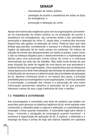 SENASP
-

manutenção da ordem pública;

-

prestação de auxílio e assistência em todos os tipos
de emergência; e

-

prevenção e detecção do crime.

Apesar da maioria das exigências para com as organizações concentrarse na manutenção da ordem pública ou na prestação de auxílio e
assistência em emergências, seu comando tende a dar prioridade à
prevenção e detecção do crime. E, nessa área, a maioria dos recursos
disponíveis são gastos na detecção do crime. Pode-se dizer que esta
ênfase seja peculiar, considerando o sucesso e a eficácia limitada dos
órgãos de aplicação da lei neste campo em particular. Os índices de
solução de crimes são decepcionantes em todos os países, assim como
o são os esforços dirigidos para o desenvolvimento e a implantação de
táticas para uma prevenção (mais) eficaz do crime e o interesse
demonstrado por este tipo de trabalho. Não resta muita dúvida de que
essa situação faz parte do legado de uma época em que prevalecia o
sistema fechado nas organizações. Uma característica que se destacava
nessa época era a forte internalização das tomadas de decisões relativas
à distribuição de recursos e à determinação das prioridades da aplicação
da lei. Apanhar criminosos ainda é, na maioria dos casos, a principal
prioridade para os encarregados e suas organizações. O serviço prestado
à comunidade, a proteção das vítimas e a prevenção de uma maior
vitimização apresentam desafios à aplicação da lei que parecem
interessar menos do que o jogo tradicional de tiras e ladrões.
7.3 PODERES E AUTORIDADE
Aos encarregados é concedida uma série de poderes que podem ser
exercidos para alcançar os objetivos legítimos da lei: entre aqueles mais
conhecidos e utilizados estão a captura e detenção, e a autoridade para
empregar a força quando necessário. A autoridade legal para utilizar a
força - incluindo a obrigação de empregá-la quando inevitável - é
exclusiva à organização de aplicação da lei. A captura, a detenção e o
emprego da força e armas de fogo são tópicos tratados em capítulos
180

 