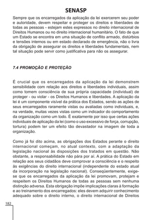 SENASP
Sempre que os encarregados da aplicação da lei exercerem seu poder
e autoridade, devem respeitar e proteger os direitos e liberdades de
todas as pessoas - estejam estes expressos no direito internacional de
Direitos Humanos ou no direito internacional humanitário. O fato de que
um Estado se encontra em uma situação de conflito armado, distúrbios
e tensões internos ou em estado declarado de emergência, não o livra
da obrigação de assegurar os direitos e liberdades fundamentais, nem
tal situação pode servir como justificativa para não os assegurar.

7.4 PROMOÇÃO E PROTEÇÃO

É crucial que os encarregados da aplicação da lei demonstrem
sensibilidade com relação aos direitos e liberdades individuais, assim
como tomem consciência de sua própria capacidade (individual) de
proteger - ou violar - os Direitos Humanos e liberdades. A aplicação da
lei é um componente visível da prática dos Estados, sendo as ações de
seus encarregados raramente vistas ou avaliadas como individuais, e,
na verdade, muitas vezes vistas como um indicador do comportamento
da organização como um todo. É exatamente por isso que certas ações
individuais de aplicação da lei (como o uso excessivo de força, corrupção,
tortura) podem ter um efeito tão devastador na imagem de toda a
organização.
Como já foi dito acima, as obrigações dos Estados perante o direito
internacional começam, no atual contexto, com a adaptação da
legislação nacional às disposições dos tratados em questão. Não
obstante, a responsabilidade não pára por aí. A prática do Estado em
relação aos seus cidadãos deve comprovar a consciência e o respeito
às exigências do direito internacional (independente do estado atual
da incorporação na legislação nacional). Conseqüentemente, exigese que os encarregados da aplicação da lei promovam, protejam e
respeitem os Direitos Humanos de todas as pessoas sem nenhuma
distinção adversa. Esta obrigação impõe implicações claras à formação
e ao treinamento dos encarregados: eles devem adquirir conhecimento
adequado sobre o direito interno, o direito internacional de Direitos
182

 