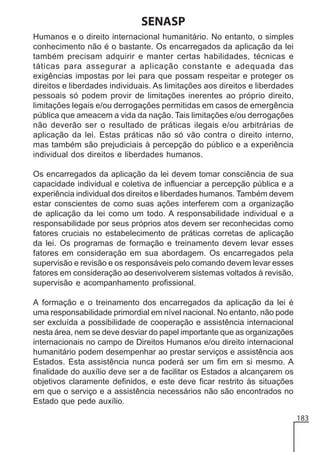 SENASP
Humanos e o direito internacional humanitário. No entanto, o simples
conhecimento não é o bastante. Os encarregados da aplicação da lei
também precisam adquirir e manter certas habilidades, técnicas e
táticas para assegurar a aplicação constante e adequada das
exigências impostas por lei para que possam respeitar e proteger os
direitos e liberdades individuais. As limitações aos direitos e liberdades
pessoais só podem provir de limitações inerentes ao próprio direito,
limitações legais e/ou derrogações permitidas em casos de emergência
pública que ameacem a vida da nação. Tais limitações e/ou derrogações
não deverão ser o resultado de práticas ilegais e/ou arbitrárias de
aplicação da lei. Estas práticas não só vão contra o direito interno,
mas também são prejudiciais à percepção do público e a experiência
individual dos direitos e liberdades humanos.
Os encarregados da aplicação da lei devem tomar consciência de sua
capacidade individual e coletiva de influenciar a percepção pública e a
experiência individual dos direitos e liberdades humanos. Também devem
estar conscientes de como suas ações interferem com a organização
de aplicação da lei como um todo. A responsabilidade individual e a
responsabilidade por seus próprios atos devem ser reconhecidas como
fatores cruciais no estabelecimento de práticas corretas de aplicação
da lei. Os programas de formação e treinamento devem levar esses
fatores em consideração em sua abordagem. Os encarregados pela
supervisão e revisão e os responsáveis pelo comando devem levar esses
fatores em consideração ao desenvolverem sistemas voltados à revisão,
supervisão e acompanhamento profissional.
A formação e o treinamento dos encarregados da aplicação da lei é
uma responsabilidade primordial em nível nacional. No entanto, não pode
ser excluída a possibilidade de cooperação e assistência internacional
nesta área, nem se deve desviar do papel importante que as organizações
internacionais no campo de Direitos Humanos e/ou direito internacional
humanitário podem desempenhar ao prestar serviços e assistência aos
Estados. Esta assistência nunca poderá ser um fim em si mesmo. A
finalidade do auxílio deve ser a de facilitar os Estados a alcançarem os
objetivos claramente definidos, e este deve ficar restrito às situações
em que o serviço e a assistência necessários não são encontrados no
Estado que pede auxílio.
183

 