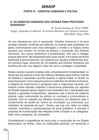 SENASP
PARTE III – DIREITOS HUMANOS E POLÍCIA

8. OS DIREITOS HUMANOS SÃO APENAS PARA PROTEGER
BANDIDOS?
TC Suamy Santana da Silva- PMDF
Artigo publicado no Boletim do Instituto Brasileiro de Ciências CriminaisIBCCRIM, Março 2004
Ao nos depararmos com a expressão “Direitos Humanos é só para
proteger bandido” proferida por policiais, ou mesmo pela sociedade em
geral, exteriorizando com essa afirmação a revolta e a mágoa contra
aqueles que militam na senda da defesa e promoção dos Direitos
Humanos, nos causa estranheza e perplexidade. Nos traz a indagar
porque este tema, tão importante para a paz social, é encarado de forma
distorcida e preconceituosa, em especial por aqueles profissionais que,
em primeiro lugar, deveriam ter no respeito aos Direitos Humanos sua
bandeira de luta, seu objetivo maior de servir e proteger a sociedade.
Muitos autores buscam analisar este comportamento fundamentado na
teoria que tal postura é fruto dos reflexos deixados pela história recente
de ditadura e repressão ocorrida durante o regime militar no Brasil, os
quais trouxeram como resquício para os militantes de Direitos Humanos,
o estigma de subversivos e perigosos para a segurança nacional, por
lutarem contra atitudes violentas e desumanas praticadas por agentes
do Estado daquela época. Alguns mais entendem ser o desrespeito aos
direitos e garantias fundamentais, expressos sob a forma de violência
policial, ação instrumental da polícia no combate à criminalidade e,
portanto, tem no respeito aos Direitos Humanos um obstáculo para o
cumprimento da tarefa de “retirar de circulação” os criminosos que
molestam as “pessoas de bem”. Outros, por sua vez, vêem na índole
violenta, autoritária e preconceituosa do povo brasileiro, a aversão à
proposta de humanização das relações entre o Estado e as categorias,
tidas como perigosas, da sociedade.
Considerando a importância do tema para a construção de um Estado
democrático de direito, onde as instituições públicas, em particular a
184

 