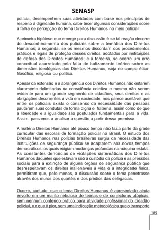 SENASP
polícia, desempenhem suas atividades com base nos princípios de
respeito à dignidade humana, cabe tecer algumas considerações sobre
a falha de percepção do tema Direitos Humanos no meio policial.
A primeira hipótese que emerge para discussão é se tal reação decorre
do desconhecimento dos policiais sobre a temática dos Direitos
Humanos; a segunda, se os mesmos discordam dos procedimentos
práticos e legais de proteção desses direitos, adotados por instituições
de defesa dos Direitos Humanos; e a terceira, se ocorre um erro
conceitual acarretado pela falta de balizamento teórico sobre as
dimensões ideológicas dos Direitos Humanos, seja no campo éticofilosófico, religioso ou político.
Apesar da extensão e a abrangência dos Direitos Humanos não estarem
claramente delimitadas na consciência coletiva e mesmo não serem
evidente para um grande segmento de cidadãos, seus direitos e as
obrigações decorrentes à vida em sociedade, nos parece aceitável que
entre os policiais exista o consenso da necessidade das pessoas
pautarem suas condutas de forma digna e fraterna, assim como de que
a liberdade e a igualdade são postulados fundamentais para a vida.
Assim, passamos a analisar a questão a partir dessa premissa.
A matéria Direitos Humanos até pouco tempo não fazia parte da grade
curricular das escolas de formação policial no Brasil. O estudo dos
Direitos Humanos nas polícias brasileiras surgiu da necessidade das
instituições de segurança pública se adaptarem aos novos tempos
democráticos, os quais exigiam mudanças profundas na máquina estatal.
As constantes denúncias de violações sistemáticas dos Direitos
Humanos daqueles que estavam sob a custódia da polícia e as pressões
sociais para a extinção de alguns órgãos de segurança pública que
desrespeitavam os direitos inalienáveis à vida e a integridade física,
permitiram que, pelo menos, a discussão sobre o tema penetrasse
através dos muros dos quartéis e dos prédios das delegacias.
Ocorre, contudo, que o tema Direitos Humanos é apresentado ainda
envolto em um manto nebuloso de teorias e de conjecturas utópicas,
sem nenhum conteúdo prático para atividade profissional do cidadão
policial, e o que é pior, sem uma indicação metodológica que o transporte
185

 