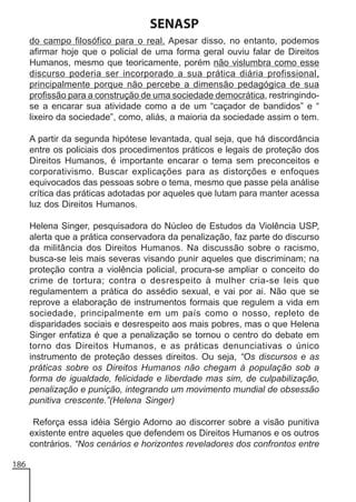 SENASP
do campo filosófico para o real. Apesar disso, no entanto, podemos
afirmar hoje que o policial de uma forma geral ouviu falar de Direitos
Humanos, mesmo que teoricamente, porém não vislumbra como esse
discurso poderia ser incorporado a sua prática diária profissional,
principalmente porque não percebe a dimensão pedagógica de sua
profissão para a construção de uma sociedade democrática, restringindose a encarar sua atividade como a de um “caçador de bandidos” e “
lixeiro da sociedade”, como, aliás, a maioria da sociedade assim o tem.
A partir da segunda hipótese levantada, qual seja, que há discordância
entre os policiais dos procedimentos práticos e legais de proteção dos
Direitos Humanos, é importante encarar o tema sem preconceitos e
corporativismo. Buscar explicações para as distorções e enfoques
equivocados das pessoas sobre o tema, mesmo que passe pela análise
crítica das práticas adotadas por aqueles que lutam para manter acessa
luz dos Direitos Humanos.
Helena Singer, pesquisadora do Núcleo de Estudos da Violência USP,
alerta que a prática conservadora da penalização, faz parte do discurso
da militância dos Direitos Humanos. Na discussão sobre o racismo,
busca-se leis mais severas visando punir aqueles que discriminam; na
proteção contra a violência policial, procura-se ampliar o conceito do
crime de tortura; contra o desrespeito à mulher cria-se leis que
regulamentem a prática do assédio sexual, e vai por ai. Não que se
reprove a elaboração de instrumentos formais que regulem a vida em
sociedade, principalmente em um país como o nosso, repleto de
disparidades sociais e desrespeito aos mais pobres, mas o que Helena
Singer enfatiza é que a penalização se tornou o centro do debate em
torno dos Direitos Humanos, e as práticas denunciativas o único
instrumento de proteção desses direitos. Ou seja, “Os discursos e as
práticas sobre os Direitos Humanos não chegam à população sob a
forma de igualdade, felicidade e liberdade mas sim, de culpabilização,
penalização e punição, integrando um movimento mundial de obsessão
punitiva crescente.”(Helena Singer)
Reforça essa idéia Sérgio Adorno ao discorrer sobre a visão punitiva
existente entre aqueles que defendem os Direitos Humanos e os outros
contrários. “Nos cenários e horizontes reveladores dos confrontos entre
186

 