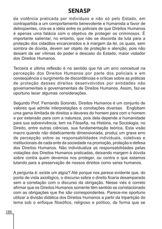 SENASP
da violência praticada por indivíduos e não só pelo Estado, em
contrapartida a um comportamento benevolente e humanista a favor de
delinqüentes, cria-se a idéia entre os policiais de que Direitos Humanos
é apenas uma falácia com o objetivo de proteger os criminosos. É
importante salientar, no entanto, que não se discorda da luta para a
proteção dos cidadãos encarcerados e à margem da lei, os quais, sem
sombra de dúvida, devem ser objeto de proteção e atenção, pois não
deixam de ser vítimas do poder e descaso do Estado, maior violador
dos Direitos Humanos.
Terceira e última reflexão é no sentido que há um erro conceitual na
percepção dos Direitos Humanos por parte dos policiais e em
conseqüência o surgimento de discordâncias e críticas sobre as práticas
de proteção desses direitos desenvolvidos por entidades não
governamentais e governamentais de Direitos Humanos. Assim, faz-se
oportuno tecer algumas considerações.
Segundo Prof. Fernando Sorondo, Direitos Humanos é um conjunto de
valores que admite interpretações e conotações diversas. Englobam
uma gama ilimitada de direitos e deveres do homem para com o homem
e por extensão para com a natureza, pois dela depende a humanidade
para sua sobrevivência; tem na Filosofia, na História, na Sociologia, no
Direito, entre outras ciências, sua fundamentação teórica. Esta visão
macro quando não didaticamente dimensionada, produz um grave erro
de percepção sobre as responsabilidades individuais, coletivas e
institucionais de cada ente da sociedade na promoção, proteção e defesa
dos Direitos Humanos. Não individualiza as responsabilidades pelas
violações dos Direitos Humanos praticadas, deixando margem à dúvida
sobre contra quem devemos nos proteger, ou contra o que estamos
lutando para a preservação de nossos direitos como seres humanos.
A pergunta é: existe um algoz? Até porque nos parece evidente que, do
ponto de vista axiológico, o discurso sobre o direito ficaria desamparado
sem a correlação com o discurso da obrigação. Nesse viés é correto
afirmar que os Direitos Humanos somente têm sentido se correlacionado
com as obrigações que lhe são correspondentes. Parece-me oportuno
utilizar a divisão didática dos Direitos Humanos a partir da tripartição do
tema sob o enfoque filosófico, religioso e político, de forma que se
188

 