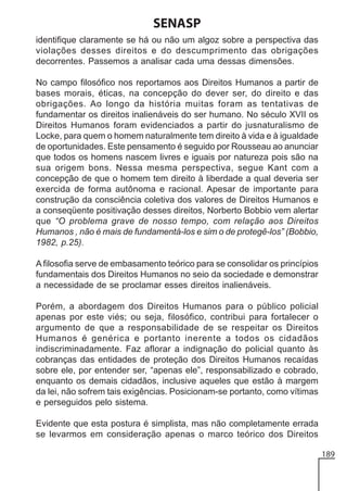 SENASP
identifique claramente se há ou não um algoz sobre a perspectiva das
violações desses direitos e do descumprimento das obrigações
decorrentes. Passemos a analisar cada uma dessas dimensões.
No campo filosófico nos reportamos aos Direitos Humanos a partir de
bases morais, éticas, na concepção do dever ser, do direito e das
obrigações. Ao longo da história muitas foram as tentativas de
fundamentar os direitos inalienáveis do ser humano. No século XVII os
Direitos Humanos foram evidenciados a partir do jusnaturalismo de
Locke, para quem o homem naturalmente tem direito à vida e à igualdade
de oportunidades. Este pensamento é seguido por Rousseau ao anunciar
que todos os homens nascem livres e iguais por natureza pois são na
sua origem bons. Nessa mesma perspectiva, segue Kant com a
concepção de que o homem tem direito à liberdade a qual deveria ser
exercida de forma autônoma e racional. Apesar de importante para
construção da consciência coletiva dos valores de Direitos Humanos e
a conseqüente positivação desses direitos, Norberto Bobbio vem alertar
que “O problema grave de nosso tempo, com relação aos Direitos
Humanos , não é mais de fundamentá-los e sim o de protegê-los” (Bobbio,
1982, p.25).
A filosofia serve de embasamento teórico para se consolidar os princípios
fundamentais dos Direitos Humanos no seio da sociedade e demonstrar
a necessidade de se proclamar esses direitos inalienáveis.
Porém, a abordagem dos Direitos Humanos para o público policial
apenas por este viés; ou seja, filosófico, contribui para fortalecer o
argumento de que a responsabilidade de se respeitar os Direitos
Humanos é genérica e portanto inerente a todos os cidadãos
indiscriminadamente. Faz aflorar a indignação do policial quanto às
cobranças das entidades de proteção dos Direitos Humanos recaídas
sobre ele, por entender ser, “apenas ele”, responsabilizado e cobrado,
enquanto os demais cidadãos, inclusive aqueles que estão à margem
da lei, não sofrem tais exigências. Posicionam-se portanto, como vítimas
e perseguidos pelo sistema.
Evidente que esta postura é simplista, mas não completamente errada
se levarmos em consideração apenas o marco teórico dos Direitos
189

 