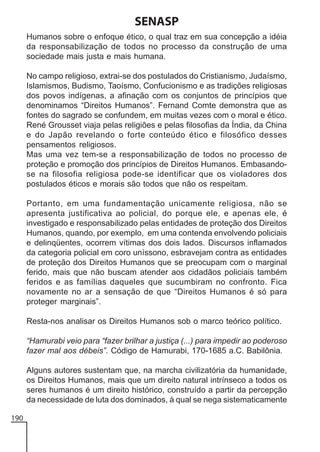 SENASP
Humanos sobre o enfoque ético, o qual traz em sua concepção a idéia
da responsabilização de todos no processo da construção de uma
sociedade mais justa e mais humana.
No campo religioso, extrai-se dos postulados do Cristianismo, Judaísmo,
Islamismos, Budismo, Taoísmo, Confucionismo e as tradições religiosas
dos povos indígenas, a afinação com os conjuntos de princípios que
denominamos “Direitos Humanos”. Fernand Comte demonstra que as
fontes do sagrado se confundem, em muitas vezes com o moral e ético.
René Grousset viaja pelas religiões e pelas filosofias da Índia, da China
e do Japão revelando o forte conteúdo ético e filosófico desses
pensamentos religiosos.
Mas uma vez tem-se a responsabilização de todos no processo de
proteção e promoção dos princípios de Direitos Humanos. Embasandose na filosofia religiosa pode-se identificar que os violadores dos
postulados éticos e morais são todos que não os respeitam.
Portanto, em uma fundamentação unicamente religiosa, não se
apresenta justificativa ao policial, do porque ele, e apenas ele, é
investigado e responsabilizado pelas entidades de proteção dos Direitos
Humanos, quando, por exemplo, em uma contenda envolvendo policiais
e delinqüentes, ocorrem vítimas dos dois lados. Discursos inflamados
da categoria policial em coro uníssono, esbravejam contra as entidades
de proteção dos Direitos Humanos que se preocupam com o marginal
ferido, mais que não buscam atender aos cidadãos policiais também
feridos e as famílias daqueles que sucumbiram no confronto. Fica
novamente no ar a sensação de que “Direitos Humanos é só para
proteger marginais”.
Resta-nos analisar os Direitos Humanos sob o marco teórico político.
“Hamurabi veio para “fazer brilhar a justiça (...) para impedir ao poderoso
fazer mal aos débeis”. Código de Hamurabi, 170-1685 a.C. Babilônia.
Alguns autores sustentam que, na marcha civilizatória da humanidade,
os Direitos Humanos, mais que um direito natural intrínseco a todos os
seres humanos é um direito histórico, construído a partir da percepção
da necessidade de luta dos dominados, à qual se nega sistematicamente
190

 