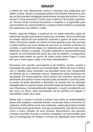 SENASP
o direito de viver dignamente, contra o interesse dos poderosos que
detém a força. Surge a concepção política dos Direitos Humanos e com
ela as três grandes indagações preliminares de toda luta política: Quem
somos? O que queremos? Contra quem lutamos? De pronto respondese: Somos seres humanos buscando o respeito e a dignidade para
sermos felizes em nossa existência. Lutamos contra a tirania e a opressão
dos poderosos que detêm o poder.
Porém, segundo Hobbes, a ausência de um poder coercitivo capaz de
atemorizar aqueles que querem impor suas vontades, como se estivesse
no estado natural de sua existência, acarreta a guerra de todos contra
todos. Para tanto propõe um direito civil que garanta a paz. Na sua obra
Leviatã enfatiza que esse desejo de paz leva os homens a formar um
contrato, o qual permite eleger um soberano para governar suas vidas
definindo o direito e a justiça. Tal poder soberano é imprescindível para
resolver as controvérsias.No ponto de vista de Hobbes, a insegurança
causada pelo estado de guerra de todos contra todos chega a níveis
tais que é mais seguro exigir uma força disciplinadora.
Rousseau tem opinião convergente à de Hobbes, porém, amplia a
concepção de pacto social e sua conceituação. Afirma ele que o homem
civil, o cidadão, para consolidar sua liberdade moral, tem necessidade
de eliminar de si a liberdade natural, responsável pelos distúrbios em
sociedade. Em outras palavras, deve abdicar dos impulsos naturais em
detrimento dos lastros morais impostos pela sociedade a qual faz parte,
ou ainda, só pode reivindicar a liberdade, de acordo com as cláusulas
estabelecidas no contrato social. A transformação do homem em cidadão,
para Rousseau, é processada pelo legislador, o qual é considerado por
ele como um Deus, pela necessidade de ser perfeito em legislar e
exemplificar pelos seus atos.
Desde que o mundo é mundo o homem luta contra as arbitrariedades
desse ente subjetivo, chamado Estado, encarnado sobre a forma de um
soberano, chefe político ou de uma instituição, criado pela própria vontade
dos homens para governá-los, mas que se apresenta, não rara às vezes,
como o maior violador de seus direitos. Recordemos dos grandes
embates ocorridos durante a marcha civilizatória da humanidade para
que se conseguisse do Estado o mínimo de disposição para distribuir
191

 