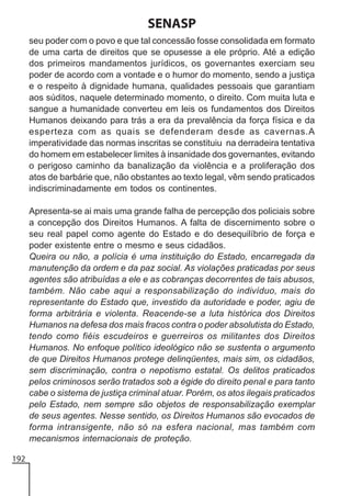 SENASP
seu poder com o povo e que tal concessão fosse consolidada em formato
de uma carta de direitos que se opusesse a ele próprio. Até a edição
dos primeiros mandamentos jurídicos, os governantes exerciam seu
poder de acordo com a vontade e o humor do momento, sendo a justiça
e o respeito à dignidade humana, qualidades pessoais que garantiam
aos súditos, naquele determinado momento, o direito. Com muita luta e
sangue a humanidade converteu em leis os fundamentos dos Direitos
Humanos deixando para trás a era da prevalência da força física e da
esperteza com as quais se defenderam desde as cavernas.A
imperatividade das normas inscritas se constituiu na derradeira tentativa
do homem em estabelecer limites à insanidade dos governantes, evitando
o perigoso caminho da banalização da violência e a proliferação dos
atos de barbárie que, não obstantes ao texto legal, vêm sendo praticados
indiscriminadamente em todos os continentes.
Apresenta-se ai mais uma grande falha de percepção dos policiais sobre
a concepção dos Direitos Humanos. A falta de discernimento sobre o
seu real papel como agente do Estado e do desequilíbrio de força e
poder existente entre o mesmo e seus cidadãos.
Queira ou não, a polícia é uma instituição do Estado, encarregada da
manutenção da ordem e da paz social. As violações praticadas por seus
agentes são atribuídas a ele e as cobranças decorrentes de tais abusos,
também. Não cabe aqui a responsabilização do indivíduo, mais do
representante do Estado que, investido da autoridade e poder, agiu de
forma arbitrária e violenta. Reacende-se a luta histórica dos Direitos
Humanos na defesa dos mais fracos contra o poder absolutista do Estado,
tendo como fiéis escudeiros e guerreiros os militantes dos Direitos
Humanos. No enfoque político ideológico não se sustenta o argumento
de que Direitos Humanos protege delinqüentes, mais sim, os cidadãos,
sem discriminação, contra o nepotismo estatal. Os delitos praticados
pelos criminosos serão tratados sob a égide do direito penal e para tanto
cabe o sistema de justiça criminal atuar. Porém, os atos ilegais praticados
pelo Estado, nem sempre são objetos de responsabilização exemplar
de seus agentes. Nesse sentido, os Direitos Humanos são evocados de
forma intransigente, não só na esfera nacional, mas também com
mecanismos internacionais de proteção.
192

 