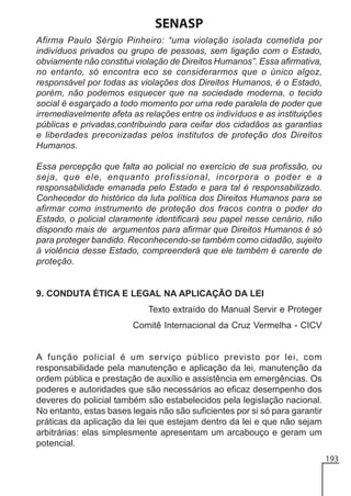SENASP
Afirma Paulo Sérgio Pinheiro: “uma violação isolada cometida por
indivíduos privados ou grupo de pessoas, sem ligação com o Estado,
obviamente não constitui violação de Direitos Humanos”. Essa afirmativa,
no entanto, só encontra eco se considerarmos que o único algoz,
responsável por todas as violações dos Direitos Humanos, é o Estado,
porém, não podemos esquecer que na sociedade moderna, o tecido
social é esgarçado a todo momento por uma rede paralela de poder que
irremediavelmente afeta as relações entre os indivíduos e as instituições
públicas e privadas,contribuindo para ceifar dos cidadãos as garantias
e liberdades preconizadas pelos institutos de proteção dos Direitos
Humanos.
Essa percepção que falta ao policial no exercício de sua profissão, ou
seja, que ele, enquanto profissional, incorpora o poder e a
responsabilidade emanada pelo Estado e para tal é responsabilizado.
Conhecedor do histórico da luta política dos Direitos Humanos para se
afirmar como instrumento de proteção dos fracos contra o poder do
Estado, o policial claramente identificará seu papel nesse cenário, não
dispondo mais de argumentos para afirmar que Direitos Humanos é só
para proteger bandido. Reconhecendo-se também como cidadão, sujeito
à violência desse Estado, compreenderá que ele também é carente de
proteção.

9. CONDUTA ÉTICA E LEGAL NA APLICAÇÃO DA LEI
Texto extraído do Manual Servir e Proteger
Comitê Internacional da Cruz Vermelha - CICV

A função policial é um serviço público previsto por lei, com
responsabilidade pela manutenção e aplicação da lei, manutenção da
ordem pública e prestação de auxílio e assistência em emergências. Os
poderes e autoridades que são necessários ao eficaz desempenho dos
deveres do policial também são estabelecidos pela legislação nacional.
No entanto, estas bases legais não são suficientes por si só para garantir
práticas da aplicação da lei que estejam dentro da lei e que não sejam
arbitrárias: elas simplesmente apresentam um arcabouço e geram um
potencial.
193

 