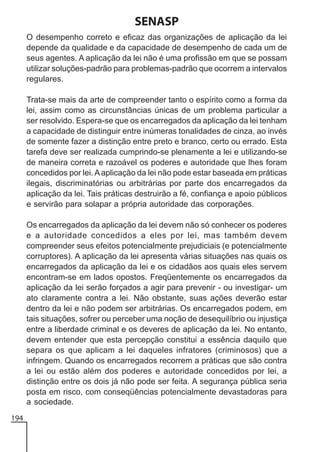 SENASP
O desempenho correto e eficaz das organizações de aplicação da lei
depende da qualidade e da capacidade de desempenho de cada um de
seus agentes. A aplicação da lei não é uma profissão em que se possam
utilizar soluções-padrão para problemas-padrão que ocorrem a intervalos
regulares.
Trata-se mais da arte de compreender tanto o espírito como a forma da
lei, assim como as circunstâncias únicas de um problema particular a
ser resolvido. Espera-se que os encarregados da aplicação da lei tenham
a capacidade de distinguir entre inúmeras tonalidades de cinza, ao invés
de somente fazer a distinção entre preto e branco, certo ou errado. Esta
tarefa deve ser realizada cumprindo-se plenamente a lei e utilizando-se
de maneira correta e razoável os poderes e autoridade que lhes foram
concedidos por lei. A aplicação da lei não pode estar baseada em práticas
ilegais, discriminatórias ou arbitrárias por parte dos encarregados da
aplicação da lei. Tais práticas destruirão a fé, confiança e apoio públicos
e servirão para solapar a própria autoridade das corporações.
Os encarregados da aplicação da lei devem não só conhecer os poderes
e a autoridade concedidos a eles por lei, mas também devem
compreender seus efeitos potencialmente prejudiciais (e potencialmente
corruptores). A aplicação da lei apresenta várias situações nas quais os
encarregados da aplicação da lei e os cidadãos aos quais eles servem
encontram-se em lados opostos. Freqüentemente os encarregados da
aplicação da lei serão forçados a agir para prevenir - ou investigar- um
ato claramente contra a lei. Não obstante, suas ações deverão estar
dentro da lei e não podem ser arbitrárias. Os encarregados podem, em
tais situações, sofrer ou perceber uma noção de desequilíbrio ou injustiça
entre a liberdade criminal e os deveres de aplicação da lei. No entanto,
devem entender que esta percepção constitui a essência daquilo que
separa os que aplicam a lei daqueles infratores (criminosos) que a
infringem. Quando os encarregados recorrem a práticas que são contra
a lei ou estão além dos poderes e autoridade concedidos por lei, a
distinção entre os dois já não pode ser feita. A segurança pública seria
posta em risco, com conseqüências potencialmente devastadoras para
a sociedade.
194

 