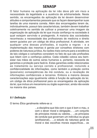 SENASP
O fator humano na aplicação da lei não deve pôr em risco a
necessidade da legalidade e a ausência de arbitrariedade. Neste
sentido, os encarregados da aplicação da lei devem desenvolver
atitudes e comportamentos pessoais que os façam desempenhar suas
tarefas de uma maneira correta. Além dos encarregados terem de,
individualmente, possuir tais características, também devem trabalhar
coletivamente no sentido de cultivar e preservar uma imagem da
organização de aplicação da lei que incuta confiança na sociedade à
qual estejam servindo e protegendo. A maioria das sociedades
reconheceu a necessidade dos profissionais de medicina e direito
serem guiados por um código de ética profissional. A atividade, em
qualquer uma dessas profissões, é sujeita a regras - e a
implementação das mesmas é gerida por conselhos diretores com
poderes de natureza jurídica. As razões mais comuns para a existência
de tais códigos e conselhos consistem no fato de que são profissões
que lidam com a confiança pública. Cada cidadão coloca seu bemestar nas mãos de outros seres humanos e, portanto, necessita de
garantias e proteção para fazê-lo. Estas garantias estão relacionadas
ao tratamento ou serviço correto e profissional, incluindo a
confidencialidade de informações, como também a proteção contra
(possíveis) conseqüências da má conduta, ou a revelação de
informações confidenciais a terceiros. Embora a maioria dessas
caracterizações seja igualmente válida à função de aplicação da lei,
um código de ética profissional para os encarregados da aplicação
da lei, que inclua um mecanismo ou órgão supervisor, ainda não existe
na maioria dos países.

9.1 Definição
O termo Ética geralmente refere-se a:
...a disciplina que lida com o que é bom e mau, e
com o dever moral e obrigação... ...um conjunto
de princípios morais ou valores... ...os princípios
de conduta que governam um indivíduo ou grupo
(profissional)... ...o estudo da natureza geral da
moral e das escolhas morais específicas... as
195

 