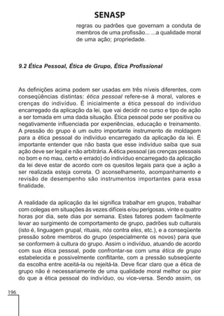 SENASP
regras ou padrões que governam a conduta de
membros de uma profissão... ...a qualidade moral
de uma ação; propriedade.

9.2 Ética Pessoal, Ética de Grupo, Ética Profissional

As definições acima podem ser usadas em três níveis diferentes, com
conseqüências distintas: ética pessoal refere-se à moral, valores e
crenças do indivíduo. É inicialmente a ética pessoal do indivíduo
encarregado da aplicação da lei, que vai decidir no curso e tipo de ação
a ser tomada em uma dada situação. Ética pessoal pode ser positiva ou
negativamente influenciada por experiências, educação e treinamento.
A pressão do grupo é um outro importante instrumento de moldagem
para a ética pessoal do indivíduo encarregado da aplicação da lei. É
importante entender que não basta que esse indivíduo saiba que sua
ação deve ser legal e não arbitrária. A ética pessoal (as crenças pessoais
no bom e no mau, certo e errado) do indivíduo encarregado da aplicação
da lei deve estar de acordo com os quesitos legais para que a ação a
ser realizada esteja correta. O aconselhamento, acompanhamento e
revisão de desempenho são instrumentos importantes para essa
finalidade.
A realidade da aplicação da lei significa trabalhar em grupos, trabalhar
com colegas em situações às vezes difíceis e/ou perigosas, vinte e quatro
horas por dia, sete dias por semana. Estes fatores podem facilmente
levar ao surgimento de comportamento de grupo, padrões sub culturais
(isto é, linguagem grupal, rituais, nós contra eles, etc.), e a conseqüente
pressão sobre membros do grupo (especialmente os novos) para que
se conformem à cultura do grupo. Assim o indivíduo, atuando de acordo
com sua ética pessoal, pode confrontar-se com uma ética de grupo
estabelecida e possivelmente conflitante, com a pressão subseqüente
da escolha entre aceitá-la ou rejeitá-la. Deve ficar claro que a ética de
grupo não é necessariamente de uma qualidade moral melhor ou pior
do que a ética pessoal do indivíduo, ou vice-versa. Sendo assim, os
196

 