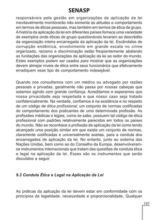 SENASP
responsáveis pela gestão em organizações de aplicação da lei
inevitavelmente monitorarão não somente as atitudes e comportamento
em termos de éticas pessoais, mas também em termos de ética de grupo.
A história da aplicação da lei em diferentes países fornece uma variedade
de exemplos onde éticas de grupo questionáveis levaram ao descrédito
da organização inteira encarregada da aplicação da lei. Escândalos de
corrupção endêmica, envolvimento em grande escala no crime
organizado, racismo e discriminação estão freqüentemente abalando
as fundações das organizações de aplicação da lei ao redor do mundo.
Estes exemplos podem ser usados para mostrar que as organizações
devem almejar níveis de ética entre seus funcionários que efetivamente
erradiquem esse tipo de comportamento indesejável.
Quando nos consultamos com um médico ou advogado por razões
pessoais e privadas, geralmente não passa por nossas cabeças que
estamos agindo com grande confiança. Acreditamos e esperamos que
nossa privacidade seja respeitada e que nosso caso seja tratado
confidencialmente. Na verdade, confiamos é na existência e no respeito
de um código de ética profissional, um conjunto de normas codificadas
do comportamento dos praticantes de uma determinada profissão. As
profissões médicas e legais, como se sabe, possuem tal código de ética
profissional com padrões relativamente parecidos em todos os países
do mundo. Não se reconhece a profissão de aplicação da lei como tendo
alcançado uma posição similar em que exista um conjunto de normas,
claramente codificadas e universalmente aceitas, para a conduta dos
encarregados de aplicação da lei. No entanto, junto ao sistema das
Nações Unidas, bem como ao do Conselho da Europa, desenvolveramse instrumentos internacionais que tratam das questões de conduta ética
e legal na aplicação da lei. Esses são os instrumentos que serão
discutidos a seguir.

9.3 Conduta Ética e Legal na Aplicação da Lei

As práticas da aplicação da lei devem estar em conformidade com os
princípios da legalidade, necessidade e proporcionalidade. Qualquer
197

 