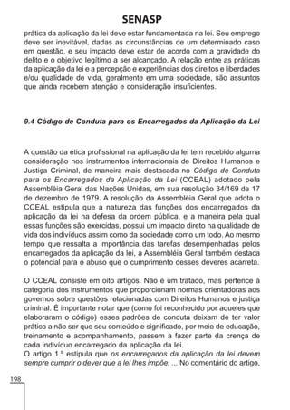 SENASP
prática da aplicação da lei deve estar fundamentada na lei. Seu emprego
deve ser inevitável, dadas as circunstâncias de um determinado caso
em questão, e seu impacto deve estar de acordo com a gravidade do
delito e o objetivo legítimo a ser alcançado. A relação entre as práticas
da aplicação da lei e a percepção e experiências dos direitos e liberdades
e/ou qualidade de vida, geralmente em uma sociedade, são assuntos
que ainda recebem atenção e consideração insuficientes.

9.4 Código de Conduta para os Encarregados da Aplicação da Lei

A questão da ética profissional na aplicação da lei tem recebido alguma
consideração nos instrumentos internacionais de Direitos Humanos e
Justiça Criminal, de maneira mais destacada no Código de Conduta
para os Encarregados da Aplicação da Lei (CCEAL) adotado pela
Assembléia Geral das Nações Unidas, em sua resolução 34/169 de 17
de dezembro de 1979. A resolução da Assembléia Geral que adota o
CCEAL estipula que a natureza das funções dos encarregados da
aplicação da lei na defesa da ordem pública, e a maneira pela qual
essas funções são exercidas, possui um impacto direto na qualidade de
vida dos indivíduos assim como da sociedade como um todo. Ao mesmo
tempo que ressalta a importância das tarefas desempenhadas pelos
encarregados da aplicação da lei, a Assembléia Geral também destaca
o potencial para o abuso que o cumprimento desses deveres acarreta.
O CCEAL consiste em oito artigos. Não é um tratado, mas pertence à
categoria dos instrumentos que proporcionam normas orientadoras aos
governos sobre questões relacionadas com Direitos Humanos e justiça
criminal. É importante notar que (como foi reconhecido por aqueles que
elaboraram o código) esses padrões de conduta deixam de ter valor
prático a não ser que seu conteúdo e significado, por meio de educação,
treinamento e acompanhamento, passem a fazer parte da crença de
cada indivíduo encarregado da aplicação da lei.
O artigo 1.º estipula que os encarregados da aplicação da lei devem
sempre cumprir o dever que a lei lhes impõe, ... No comentário do artigo,
198

 