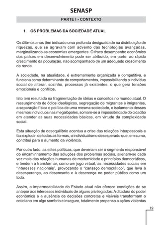 SENASP
PARTE I - CONTEXTO
1. OS PROBLEMAS DA SOCIEDADE ATUAL
Os últimos anos têm indicado uma profunda desigualdade na distribuição de
riquezas, que se agravam com advento das tecnologias avançadas,
marginalizando as economias emergentes. O fraco desempenho econômico
dos países em desenvolvimento pode ser atribuído, em parte, ao rápido
crescimento da população, não acompanhado de um adequado crescimento
da renda.
A sociedade, na atualidade, é extremamente organizada e competitiva, e
funciona como determinante de comportamentos, impossibilitando o indivíduo
social de alterar, sozinho, processos já existentes, o que gera tensões
emocionais e conflitos.
Isto tem resultado na fragmentação de idéias e conceitos no mundo atual. O
ressurgimento de ódios ideológicos, segregação de migrantes e imigrantes,
a separação física e política de uma mesma sociedade, o isolamento desses
mesmos indivíduos nas megalópoles, somam-se à impossibilidade do cidadão
em atender as suas necessidades básicas, em virtude da complexidade
social.
Esta situação de desequilíbrio acentua a crise das relações interpessoais e
faz explodir, de todas as formas, o individualismo desesperado que, em suma,
contribui para o aumento da violência.
Por outro lado, as elites políticas, que deveriam ser o segmento responsável
do encaminhamento das soluções dos problemas sociais, alienam-se cada
vez mais das relações humanas de modernidade e princípios democráticos,
e tendem a transformar, como um jogo virtual, as necessidades sociais em
“interesses nacionais”, provocando o “cansaço democrático”, que leva à
desesperança, ao desencanto e à descrença no poder público como um
todo.
Assim, a impermeabilidade do Estado atual não oferece condições de se
antepor aos interesses individuais de alguns privilegiados. A ditadura do poder
econômico e a ausência de decisões concretas e visíveis transformam o
cotidiano em algo sombrio e inseguro, totalmente propenso a ações violentas
19

 