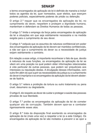 SENASP
o termo encarregados da aplicação da lei é definido de maneira a incluir
todos os agentes da lei, quer nomeados, quer eleitos, que exerçam
poderes policiais, especialmente poderes de prisão ou detenção.
O artigo 2.º requer que os encarregados da aplicação da lei, no
cumprimento do dever, respeitem e protejam a dignidade humana,
mantenham e defendam os Direitos Humanos de todas as pessoas.
O artigo 3.º limita o emprego da força pelos encarregados da aplicação
da lei a situações em que seja estritamente necessária e na medida
exigida para o cumprimento de seu dever.
O artigo 4.º estipula que os assuntos de natureza confidencial em poder
dos encarregados da aplicação da lei devem ser mantidos confidenciais,
a não ser que o cumprimento do dever ou a necessidade de justiça
exijam estritamente o contrário.
Em relação a esse artigo, é importante reconhecer o fato de que, devido
à natureza de suas funções, os encarregados da aplicação da lei se
vêem em uma posição na qual podem obter informações relacionadas
à vida particular de outras pessoas, que podem ser prejudiciais aos
interesses ou reputação destas. A divulgação dessas informações, com
outro fim além do que suprir as necessidades da justiça ou o cumprimento
do dever é imprópria e os encarregados da aplicação da lei devem absterse de fazê-lo.
O artigo 5.º reitera a proibição da tortura ou outro tratamento ou pena
cruel, desumano ou degradante.
O artigo 6. diz respeito ao dever de cuidar e proteger a saúde das pessoas
privadas de sua liberdade.
O artigo 7.º proíbe os encarregados da aplicação da lei de cometer
qualquer ato de corrupção. Também devem opor-se e combater
rigorosamente esses atos.
O artigo 8.º trata da disposição final exortando os encarregados da
aplicação da lei (mais uma vez) a respeitar a lei (e a este Código). Os
encarregados da aplicação da lei são incitados a prevenir e se opor a
199

 
