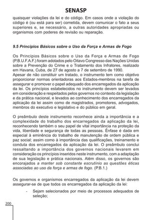 SENASP
quaisquer violações da lei e do código. Em casos onde a violação do
código é (ou está para ser) cometida, devem comunicar o fato a seus
superiores e, se necessário, a outras autoridades apropriadas ou
organismos com poderes de revisão ou reparação.

9.5 Princípios Básicos sobre o Uso da Força e Armas de Fogo
Os Princípios Básicos sobre o Uso da Força e Armas de Fogo
(P.B.U.F.A.F.) foram adotados pelo Oitavo Congresso das Nações Unidas
sobre a Prevenção do Crime e o Tratamento dos Infratores, realizado
em Havana, Cuba, de 27 de agosto a 7 de setembro de 1990.
Apesar de não constituir um tratado, o instrumento tem como objetivo
proporcionar normas orientadoras aos Estados-membros na tarefa de
assegurar e promover o papel adequado dos encarregados da aplicação
da lei. Os princípios estabelecidos no instrumento devem ser levados
em consideração e respeitados pelos governos no contexto da legislação
e da prática nacional, e levados ao conhecimento dos encarregados da
aplicação da lei assim como de magistrados, promotores, advogados,
membros do executivo e legislativo e do público em geral.
O preâmbulo deste instrumento reconhece ainda a importância e a
complexidade do trabalho dos encarregados da aplicação da lei,
reconhecendo também o seu papel de vital importância na proteção da
vida, liberdade e segurança de todas as pessoas. Ênfase é dada em
especial à eminência do trabalho de manutenção de ordem pública e
paz social; assim como à importância das qualificações, treinamento e
conduta dos encarregados da aplicação da lei. O preâmbulo conclui
ressaltando a importância dos governos nacionais levarem em
consideração os princípios inseridos neste instrumento, com a adaptação
de sua legislação e prática nacionais. Além disso, os governos são
encorajados a manter sob constante escrutínio as questões éticas
associadas ao uso da força e armas de fogo. (P.B.1.)
Os governos e organismos encarregados da aplicação da lei devem
assegurar-se de que todos os encarregados da aplicação da lei:
200

Sejam selecionados por meio de processos adequados de
seleção;

 