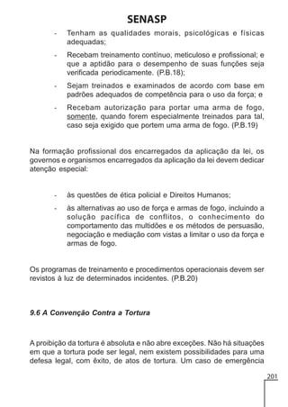 SENASP
-

Tenham as qualidades morais, psicológicas e físicas
adequadas;

-

Recebam treinamento contínuo, meticuloso e profissional; e
que a aptidão para o desempenho de suas funções seja
verificada periodicamente. (P.B.18);

-

Sejam treinados e examinados de acordo com base em
padrões adequados de competência para o uso da força; e

-

Recebam autorização para portar uma arma de fogo,
somente, quando forem especialmente treinados para tal,
caso seja exigido que portem uma arma de fogo. (P.B.19)

Na formação profissional dos encarregados da aplicação da lei, os
governos e organismos encarregados da aplicação da lei devem dedicar
atenção especial:

-

às questões de ética policial e Direitos Humanos;

-

às alternativas ao uso de força e armas de fogo, incluindo a
solução pacífica de conflitos, o conhecimento do
comportamento das multidões e os métodos de persuasão,
negociação e mediação com vistas a limitar o uso da força e
armas de fogo.

Os programas de treinamento e procedimentos operacionais devem ser
revistos à luz de determinados incidentes. (P.B.20)

9.6 A Convenção Contra a Tortura

A proibição da tortura é absoluta e não abre exceções. Não há situações
em que a tortura pode ser legal, nem existem possibilidades para uma
defesa legal, com êxito, de atos de tortura. Um caso de emergência
201

 