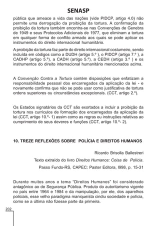 SENASP
pública que ameace a vida das nações (vide PIDCP, artigo 4.0) não
permite uma derrogação da proibição da tortura. A confirmação da
proibição da tortura também encontra-se nas Convenções de Genebra
de 1949 e seus Protocolos Adicionais de 1977, que eliminam a tortura
em qualquer forma de conflito armado aos quais se pode aplicar os
instrumentos do direito internacional humanitário.
A proibição da tortura faz parte do direito internacional costumeiro, sendo
incluída em códigos como a DUDH (artigo 5.º ), o PIDCP (artigo 7.º ), a
CADHP (artigo 5.º), a CADH (artigo 5.º), a CEDH (artigo 3.º ) e os
instrumentos do direito internacional humanitário mencionados acima.

A Convenção Contra a Tortura contém disposições que enfatizam a
responsabilidade pessoal dos encarregados da aplicação da lei - e
novamente confirma que não se pode usar como justificativa de tortura
ordens superiores ou circunstâncias excepcionais. (CCT, artigo 2.º).

Os Estados signatários da CCT são exortados a incluir a proibição da
tortura nos currículos de formação dos encarregados da aplicação da
lei (CCT, artigo 10.º- 1) assim como as regras ou instruções relativas ao
cumprimento de seus deveres e funções (CCT, artigo 10.º- 2).

10. TREZE REFLEXÕES SOBRE POLÍCIA E DIREITOS HUMANOS
Ricardo Brisolla Ballestreri
Texto extraído do livro Direitos Humanos: Coisa de Polícia.
Passo Fundo-RS, CAPEC: Paster Editora, l998, p. 15-31

Durante muitos anos o tema “Direitos Humanos” foi considerado
antagônico ao de Segurança Pública. Produto do autoritarismo vigente
no país entre 1964 e 1984 e da manipulação, por ele, dos aparelhos
policiais, esse velho paradigma maniqueísta cindiu sociedade e polícia,
como se a última não fizesse parte da primeira.
202

 