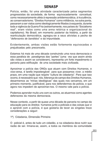 SENASP
Polícia, então, foi uma atividade caracterizada pelos segmentos
progressistas da sociedade, de forma equivocadamente conceitual,
como necessariamente afeta à repressão antidemocrática, à truculência,
ao conservadorismo. “Direitos Humanos” como militância, na outra ponta,
passaram a ser vistos como ideologicamente filiados à esquerda, durante
toda a vigência da Guerra Fria (estranhamente, nos países do “Socialismo
real”, eram vistos como uma arma retórica e organizacional do
capitalismo). No Brasil, em momento posterior da história, a partir da
rearticulação democrática, agregou-se a seus ativistas a pecha de
“defensores de bandidos” e da impunidade.
Evidentemente, ambas visões estão fortemente equivocadas e
prejudicadas pelo preconceito.
Estamos há mais de uma década construindo uma nova democracia e
essa paralisia de paradigmas das “partes” (uma vez que assim ainda
são vistas e assim se consideram), representa um forte impedimento à
parceria para edificação de uma sociedade mais civilizada.
Aproximar a polícia das ONGs que atuam com Direitos Humanos, e
vice-versa, é tarefa impostergável para que possamos viver, a médio
prazo, em uma nação que respire “cultura de cidadania”. Para que isso
ocorra, é necessário que nós, liderança do campo dos Direitos Humanos,
desarmemos as “minas ideológicas” das quais nos cercamos, em um
primeiro momento, justificável, para nos defendermos da polícia, e que
agora nos impedem de aproximar-nos. O mesmo vale para a polícia.
Podemos aprender muito uns com os outros, ao atuarmos como agentes
defensores da mesma democracia.
Nesse contexto, a partir de quase uma década de parceria no campo da
educação para os direitos humanos junto a policiais e das coisas que vi
e aprendi com a polícia, é que gostaria de tecer as singelas treze
considerações a seguir:
1ª) Cidadania, Dimensão Primeira
O policial é, antes de tudo um cidadão, e na cidadania deve nutrir sua
razão de ser. Irmana-se, assim, a todos os membros da comunidade
203

 