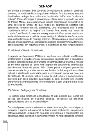 SENASP
em direitos e deveres. Sua condição de cidadania é, portanto, condição
primeira, tornando-se bizarra qualquer reflexão fundada sobre suposta
dualidade ou antagonismo entre uma “sociedade civil” e outra “sociedade
policial”. Essa afirmação é plenamente válida mesmo quando se trata
da Polícia Militar, que é um serviço público realizado na perspectiva de
uma sociedade única, da qual todos os segmentos estatais são
derivados. Portanto não há, igualmente, uma “sociedade civil” e outra
“sociedade militar”. A “lógica” da Guerra Fria, aliada aos “anos de
chumbo”, no Brasil, é que se encarregou de solidificar esses equívocos,
tentando transformar a polícia, de um serviço à cidadania, em ferramenta
para enfrentamento do “inimigo interno”. Mesmo após o encerramento
desses anos de paranóia, seqüelas ideológicas persistem indevidamente,
obstaculizando, em algumas áreas, a elucidação da real função policial.
2ª ) Policial: Cidadão Qualificado
O agente de Segurança Pública é, contudo, um cidadão qualificado:
emblematiza o Estado, em seu contato mais imediato com a população.
Sendo a autoridade mais comumente encontrada tem, portanto, a missão
de ser uma espécie de “porta voz” popular do conjunto de autoridades
das diversas áreas de poder. Além disso, porta a singular permissão
para o uso da força e das armas, no âmbito da lei, o que lhe confere
natural e destacada autoridade para a construção social ou para sua
devastação. O impacto sobre a vida de indivíduos e comunidades,
exercido por esse cidadão qualificado é, pois, sempre um impacto
extremado e simbolicamente referencial para o bem ou para o mal-estar
da sociedade.
3ª) Policial: Pedagogo da Cidadania
Há, assim, uma dimensão pedagógica no agir policial que, como em
outras profissões de suporte público, antecede as próprias
especificidades de sua especialidade.
Os paradigmas contemporâneos na área da educação nos obrigam a
repensar o agente educacional de forma mais includente. No passado
estava reservado unicamente aos pais, professores e especialistas em
educação. Hoje é preciso incluir com primazia no rol pedagógico também
204

 