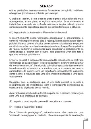 SENASP
outras profissões irrecusavelmente formadoras de opinião: médicos,
advogados, jornalistas e policiais, por exemplo.
O policial, assim, à luz desses paradigmas educacionais mais
abrangentes, é um pleno e legitimo educador. Essa dimensão é
inabdicável e reveste de profunda nobreza a função policial, quando
conscientemente explicitada através de comportamentos e atitudes.
4ª ) Importância da Auto-estima Pessoal e Institucional
O reconhecimento dessa “dimensão pedagógica” é, seguramente, o
caminho mais rápido e eficaz para a reconquista da abalada auto-estima
policial. Note-se que os vínculos de respeito e solidariedade só podem
constituir-se sobre uma boa base de auto-estima. A experiência primária
do “querer-se bem” é fundamental para possibilitar o conhecimento de
como chegar a “querer bem o outro”. Não podemos viver para fora o
que não vivemos para dentro.
Em nível pessoal, é fundamental que o cidadão policial sinta-se motivado
e orgulhoso de sua profissão. Isso só é alcançável a partir de um patamar
de “sentido existencial”. Se a função policial for esvaziada desse sentido,
transformando o homem e a mulher que a exercem em meros
cumpridores de ordens sem um significado pessoalmente assumido
como ideário, o resultado será uma auto-imagem denegrida e uma baixa
auto-estima.
Resgatar, pois, o pedagogo que há em cada policial, é permitir a
ressignificação da importância, com a conseqüente consciência da
nobreza e da dignidade dessa missão.
A elevação dos padrões de auto-estima pode ser o caminho mais seguro
para uma boa prestação de serviços.
Só respeita o outro aquele que se dá respeito a si mesmo.
5ª) Polícia e “Superego” Social
Essa “dimensão pedagógica”, evidentemente, não confunde com
“dimensão demagógica” e, portanto, não exime a polícia de sua função
205

 